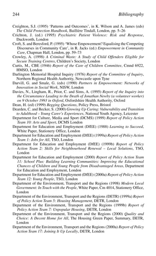 Creighton, S.J. (1995) ‘Patterns and Outcomes’, in K. Wilson and A. James (eds)
The Child Protection Handbook, Baillière Tindall, London, pp. 5–26
Crichton, J. (ed.) (1995) Psychiatric Patient Violence: Risk and Response,
Duckworth, London
Croft, S. and Beresford, P. (1995) ‘Whose Empowerment? Equalising the Competing
Discourses in Community Care’, in R. Jacks (ed.) Empowerment in Community
Care, Chapman Hall, London, pp. 59–73
Crowley, A. (1998) A Criminal Waste: A Study of Child Offenders Eligible for
Secure Training Centres, Children’s Society, London
Curtis, M., CBE (1946) Report of the Care of Children Committee, Cmnd 6922,
HMSO, London
Darlington Memorial Hospital Inquiry (1976) Report of the Committee of Inquiry,
Northern Regional Health Authority, Newcastle upon Tyne
Darvill, G. and Smale, G. (eds) (1990) Partners in Empowerment: Networks of
Innovation in Social Work, NISW, London
Davies, N., Lingham, R., Prior, C. and Sims, A. (1995) Report of the Inquiry into
the Circumstance Leading to the Death of Jonathan Newby (a volunteer worker)
on 9 October 1993 in Oxford, Oxfordshire Health Authority, Oxford
Dean, H. (ed) (1999) Begging Questions, Policy Press, Bristol
Dearden, C. and Becker, S. (2000) Growing Up Caring: Vulnerability and Transition
to Adulthood – Young Carer’s Experiences, National Youth Agency, Leicester
Department for Culture, Media and Sport (DCMS) (1999) Report of Policy Action
Team 10: Arts and Sport, DCMS London
Department for Education and Employment (DfEE) (1988) Learning to Succeed,
White Paper, Stationery Office, London
Department for Education and Employment (DfEE) (1999a) Report of Policy Action
Team 1: Jobs for All, TSO, London
Department for Education and Employment (DfEE) (1999b) Report of Policy
Action Team 2: Skills for Neighbourhood Renewal – Local Solutions, TSO,
London
Department for Education and Employment (2000) Report of Policy Action Team
11: School Plus: Building Learning Communities: Improving the Educational
Chances of Children and Young People from Disadvantaged Areas, Department
for Education and Employment, London
Department for Education and Employment (DfEE) (2000a) Report of Policy Action
Team 12: Young People, TSO, London
Department of the Environment, Transport and the Regions (1998) Modern Local
Government: In Touch with the People, White Paper, Cm 4014, Stationery Office,
London
Department of the Environment, Transport and the Regions (DETR) (1999a) Report
of Policy Action Team 5: Housing Management, DETR, London
Department of the Environment, Transport and the Regions (1999b) Report of
Policy Action Team 7: Unpopular Housing, DETR, London
Department of the Environment, Transport and the Regions (2000) Quality and
Choice: A Decent Home for All, The Housing Green Paper, Summary, DETR,
London
Department of the Environment, Transport and the Regions (2000a) Report of Policy
Action Team 17: Joining It Up Locally, DETR, London
244 Bibliography
 