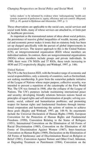 ‘policy makers’ to be informed by evidence when ‘redisorganising’ health care
systems in pursuit of perfection ie. equity, efficiency and cost control. (Maynard,
1995, p. 49, quoted in Björkman and Altenstetter, 1997, p. 1)
These observations are applicable to the social care, social services and
social work fields, many of whose services are attached to, or form part
of, healthcare provision.
As important as the transnational nature of ideas about social policies,
the persistence of massive global inequalities of wealth, income, politi-
cal and economic power makes it ironic that no statutory body has been
set up charged specifically with the pursuit of global improvements in
associated services. The nearest approach to this is the United Nations
(UN), an intergovernmental organisation (IGO) whose members are
individual nations. In contrast, there are nongovernmental organisations
(NGOs) whose members include groups and private individuals. In
1909, there were 176 NGOs and 37 IGOs, these totals increasing to
4830 and 272 respectively (Kegley and Wittkopf, 1997, p. 146).
United Nations
The UN is the best known IGO, with the broadest range of economic and
social responsibilities, only a minority of countries, such as Switzerland,
not seeking membership. It grew from the somewhat pathetic initiative
of the League of Nations whose major purpose, collective security, was
intended to prevent a repetition of the catastrophe of the First World
War. The UN was formed in 1946, after the collapse of the League of
Nations. The UN’s purposes include maintaining international peace
and security; developing friendly relations between nations based on
principles of equal rights and self-determination of people; solving eco-
nomic, social, cultural and humanitarian problems; and promoting
respect for human rights and fundamental freedoms through interna-
tional cooperation and harmonising the actions of nations to achieve
these goals (Kegley and Wittkopf, 1997, pp. 148–9). Its enactments
include the Universal Declaration of Human Rights (1948), European
Convention for the Protection of Human Rights and Fundamental
Freedoms (1950), Convention Relating to the Status of Refugees
(1951), International Convention on the Elimination of All Forms of
Racial Discrimination (1965), Convention on the Elimination of All
Forms of Discrimination Against Women (1967), Inter-American
Convention on Human Rights (1969), Declaration on the Elimination of
All Forms of Intolerance and of Discrimination Based on Religion or
Belief (1981), Convention Against Torture and Other Cruel, Inhuman,
or Degrading Treatment or Punishment (1984), Convention on the
Changing Perspectives on Social Policy and Social Work 13
 