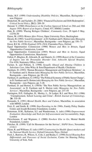 Drake, R.F. (1999) Understanding Disability Policies, Macmillan, Basingstoke –
now Palgrave
Drakeford, M. and Sachdev, D. (2001) ‘Financial Exclusion and Debt Redemption’,
Critical Social Policy, 21(2): 209–30
Durand, V. (1960) Disturbances at the Carlton Approved School on 29th and 30th
August 1959, Report of an Inquiry, Cmnd, 937, HMSO, London
Dutt, R. (1999) ‘Placing Refugee Children’, Community Care, 29 April–5 May,
(1270):30
Eaton, M. (1993) Women After Prison, Open University Press, Buckingham
Elcock, H. (1993) ‘Local Government’, in D. Farnham and S. Horton (eds) Managing
the New Public Services’, Macmillan, Basingstoke – now Palgrave, pp. 150–71
Ensor, R.C.K. (1936) England 1870–1914, Clarendon Press, Oxford
Equal Opportunities Commission (1990) Women and Men in Britain, Equal
Opportunities Commission, London
Equal Opportunities Commission (1993) Women and Men in Society, Equal
Opportunities Commission, Manchester
Fallon, P., Bluglass, R., Edwards, B. and Daniels, G. (1999) Report of the Committee
of Inquiry into the Personality Disorder Unit, Ashworth Special Hospital,
Cm 4194, Stationery Office, London
Farmer, E. and Pollock, S. (1998) Sexually Abused and Abusing Children in
Substitute Care, John Wiley & Sons/Department of Health, Chichester
Farnham, D. (1993) ‘Human Resources Management and Employee Relations’, in
D. Farnham and S. Horton (eds) Managing the New Public Services, Macmillan,
Basingstoke – now Palgrave, pp. 99–124
Farnham, D. and Horton, S. (1993a) ‘The Political Economy of Public Sector Change’,
in D. Farnham and S. Horton (eds) Managing the New Public Services’, Macmillan,
Basingstoke – now Palgrave, pp. 3–26
Farnham, D. and Horton, S. (1993b) ‘The New Public Service Managerialism: an
Assessment’, in D. Farnham and S. Horton (eds) Managing the New Public
Services’, Macmillan, Basingstoke – now Palgrave, pp. 237–54
Farrington, D.P., Gallagher, B., Morley, L., St Ledger, R.J. and West, D.J. (1986)
‘Unemployment, School Leaving and Crime’, British Journal of Criminology,
26: 335–56
Fernando, S. (1991) Mental Health, Race and Culture, Macmillan, in association
with MIND, London
Ferri, E. and Smith, K. (1998) Step-Parenting in the 1990s, Family Policy Studies
Centre and Joseph Rowntree Foundation, London
Fetterman, D.M., Kaftarian, S.J. and Wandersman, A. (eds) (1996) Empowerment
Evaluation: Knowledge and Tools for Self-assessment and Accountability, Sage,
London
Fleischmann, P. and Wigmore, J. (2000) Nowhere Else to Go, Mental Health
Foundation, London
Fletcher, H. (1999) ‘Call for Resources for the Service’, NAPO News, November,
(114):1
Flynn, R. and Williams, G. (eds) (1997) Contracting for Health: Quasi-markets and
the National Health Service, Oxford University Press, Oxford
Ford, J., Burrows, R., Wilcox, S., Cole, I. and Beatty, C. (1998) Social Housing Rent
Differentials and Processes of Social Exclusion, Centre for Housing Policy,
University of York, York
Bibliography 247
 
