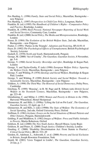 Fox Harding, L. (1996) Family, State and Social Policy, Macmillan, Basingstoke –
now Palgrave
Fox Harding, L. (1997) Perspectives in Child Care Policy, Longman, Harlow
Franklin, B. (ed.) (1995) The Handbook of Children’s Rights – Comparative Policy
and Practice, Routledge, London
Franklin, B. (1999) Hard Pressed, National Newspaper Reporting of Social Work
and Social Services, Community Care, London
Franklin, B. (ed.) (2000) Social Policy, The Media and Misrepresentation, Routledge,
London
Fraser, D. (1984) The Evolution of the British Welfare State, 2nd edn, Macmillan,
Basingstoke – now Palgrave
Fratter, J. (1991) ‘Parties in the Triangle’, Adoption and Fostering, 15 (4):91–8
Fryer, D. (1992) The Psychological Effects of Unemployment, British Psychological
Society, Leicester
Gaskell, E. (1970) North and South, Harmondsworth, Penguin
George, M. (2000) ‘Act of Cruelty’, The Guardian, Guardian Society, 8 November,
pp. 5–6
George, V. (1968) Social Security: Beveridge and After, Routledge & Kegan Paul,
London
George, V. and Taylor-Gooby, P. (eds) (1996) European Welfare Policy: Squaring
the Welfare Circle, Macmillan, Basingstoke – now Palgrave
George, V. and Wilding, P. (1976) Ideology and Social Welfare, Routledge & Kegan
Paul, London
George, V. and Wilding, P. (1999) British Society and Social Welfare: Towards a
Sustainable Society, Macmillan, Basingstoke – now Palgrave
Giddens, A. (1998) The Third Way: The Renewal of Social Democracy, Polity Press,
Cambridge
Ginsburg, N. (1999) ‘Housing’, in R. M. Page and R. Silburn (eds) British Social
Welfare in the Twentieth Century, Macmillan, Basingstoke – now Palgrave,
pp. 223–46
Glendinning, C. and Millar, J. (1992) Women and Poverty in Britain in the 1990s,
Harvester Wheatsheaf, Hemel Hempstead
Glennerster, H. and Hills, J. (1998a) ‘Lifting the Lid on Pot Luck’, The Guardian,
Guardian Society, 22 April, pp. 2–3
Glennerster, H. and Hills, J. (eds) (1998b) The State of Welfare: The Economics of
Social Spending, 2nd edn, Oxford University Press, Oxford
Goffman, E. (1961) Asylums: Essays on the Social Situations of Mental Patients and
Other Inmates, Penguin, Harmondsworth
Golding, P. and Middleton, S. (1982) Images of Welfare: Press and Public Attitudes
to Poverty, Martin Robertson, Oxford
Goldson, B. (ed.) (2000) The New Youth Justice, Russell House, Lyme Regis
Goldson, B. and Peters, E. (2000) Tough Justice, Children’s Society, London
Gooding, C. (2000) ‘Disability Discrimination Act: From Statute to Practice’,
Critical Social Policy, 20 (4): 533–49
Gordon, D., Adelman, L., Ashworth, C. et al. (2000) Poverty and Social Exclusion
in Britain, Joseph Rowntree Foundation, York
Gould, M. (2001) ‘Lives Trapped in Limbo’, The Guardian, Guardian Society,
24 Jan, p. 7
248 Bibliography
 