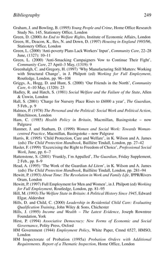 Graham, J. and Bowling, B. (1995) Young People and Crime, Home Office Research
Study No. 145, Stationery Office, London
Green, D. (2000) An End to Welfare Rights, Institute of Economic Affairs, London
Green, H., Deacon, K., Iles, N. and Down, D. (1997) Housing in England 1995/96,
Stationery Office, London
Green, L. (2000) ‘Anti-poverty Plans Lack Workers’Input’, Community Care, 22–28
June, (1327): 10–11
Green, L. (2000) ‘Anti-Smacking Campaigners Vow to Continue Their Fight’,
Community Care, 27 April–3 May, (1319): 9
Greenhalgh, C. and Gregory, H. (1997) ‘Why Manufacturing Still Matters: Working
with Structural Change’, in J. Philpott (ed) Working for Full Employment,
Routledge, London, pp. 96–108
Griggs, A., Hogg, D. and Hunt, S. (2000) ‘Our Friends in the North’, Community
Care, 4–10 May, (1320): 23
Hadley, R. and Hatch, S. (1981) Social Welfare and the Failure of the State, Allen
& Unwin, London
Hall, S. (2001) ‘Charge for Nursery Place Rises to £6000 a year’, The Guardian,
5 Feb., p. 9
Halmos, P. (1978) The Personal and the Political: Social Work and Political Action,
Hutchinson, London
Ham, C. (1985) Health Policy in Britain, Macmillan, Basingstoke – now
Palgrave
Hanmer, J. and Statham, D. (1999) Women and Social Work: Towards Woman-
centred Practice, Macmillan, Basingstoke – now Palgrave
Harris, R. (1995) ‘Child Protection, Care and Welfare’, in K. Wilson and A. James
(eds) The Child Protection Handbook, Baillière Tindall, London, pp. 27–42
Hasler, F. (1999) ‘Excercising the Right to Freedom of Choice’, Professional Social
Work, June, pp. 6–7
Hattenstone, S. (2001) ‘Frankly, I’m Appalled’, The Guardian, Friday Supplement,
2 Feb., pp. 8–9
Head, A. (1995) ‘The Work of the Guardian Ad Litem’, in K. Wilson and A. James
(eds) The Child Protection Handbook, Baillière Tindall, London, pp. 281–94
Hewitt, P. (1993) About Time: The Revolution in Work and Family Life, IPPR/Rivers
Oram, London
Hewitt, P. (1997) Full Employment for Men and Women’, in J. Philpott (ed) Working
for Full Employment, Routledge, London, pp. 81–95
Hill, M. (1993) The Welfare State in Britain: A Political History Since 1945, Edward
Elgar, Aldershot
Hills, D. and Child, C. (2000) Leadership in Residential Child Care: Evaluating
Qualification Training, John Wiley & Sons, Chichester
Hills, J. (1995) Income and Wealth – The Latest Evidence, Joseph Rowntree
Foundation, York
Hirst, P. (1994) Associative Democracy: New Forms of Economic and Social
Governance, Polity Press, Oxford
HM Government (1944) Employment Policy, White Paper, Cmnd 6527, HMSO,
London
HM Inspectorate of Probation (1995a) Probation Orders with Additional
Requirements. Report of a Thematic Inspection, Home Office, London
Bibliography 249
 