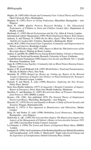Hughes, B. (1995) Older People and Community Care: Critical Theory and Practice,
Open University Press, Buckingham
Hugman, R. (1991) Power in Caring Professions, Macmillan, Basingstoke – now
Palgrave
Hunt, R. (2000) Quality Protects Research Briefing 1: The Educational
Performance of Children in Need and Children Looked After, Department of
Health, London
Husbands, C. (1983) Racial Exclusionism and the City, Allen & Unwin, London
International Labour Organisation (1995) World Employment Report, ILO, Geneva
Jackson, S. and Thomas, N. (1999) On the Move Again? What Works in Creating
Stability for Looked After Children, Barnardo’s, Barkingside, Ilford
Jacobs, B.D. (1992) Fractured Cities Capitalism, Community and Empowerment in
Britain and America, Routledge London
Jacobs, J. (1992) Beveridge 1942–1992: Papers to Mark the 50th Anniversary of the
Beveridge Report, Whiting & Birch, London
Jenkins, S. and Hill, M. (2000) Poverty Among British Children: Chronic or Transitory,
Institute for Social and Economic Research, University of Essex, Colchester
Joseph Rowntree Foundation (1995) Inquiry into Income and Wealth, Vol. 1, Joseph
Rowntree Foundation, York
Jupp, B. (1999) Living Together: Community Life on Mixed Tenure Housing Estates,
Demos, London
Kegley, C.W. Jr and Wittkopf, E.R. (1997) World Politics: Trend and Transformation,
6th edn, St Martin’s Press, New York
Kennedy, H. (1995) Banged up, Beaten up, Cutting up: Report of the Howard
League Commission of Inquiry into Violence in Penal Institutions for Teenagers
under 18, Howard League, London
Kennett, P. and Marsh, A. (eds) (1999) Homeless: Exploring the New Terrain,
Policy Press, Bristol
Kent Area Health Authority (1977) St Augustine’s Hospital Committee of Inquiry:
Report of Emergency Panel, Kent Area Health Authority, Maidstone
Kershaw, C. and Renshaw, G. (1997) Reconviction Rates of Prisoners Discharged
from Prison in 1993, HMSO, London
Keynes, J.M. (1961, first published 1935) The General Theory of Employment
Interest and Money, Macmillan, Basingstoke – now Palgrave
Kincaid, J.C. (1975) Poverty and Equality in Britain: A Study of Social Security and
Taxation, Penguin, Harmondsworth
Kincaid, S. (1973) A New Approach to Homelessness and Allocations, Shelter
London
King, D. and Stoker, G. (eds) (1996) Rethinking Local Democracy, Macmillan,
Basingstoke – now Palgrave
Kirkwood, A., QC. (1992) The Leicestershire Inquiry. The Report of an Inquiry into
Aspects of the Management of Children’s Homes in Leicestershire between 1973
and 1986, Leicestershire County Council, Leicester
La Fontaine, J. (1994) The Extent and Nature of Organised Ritual Abuse, HMSO,
London
Lampard, R. (1994) ‘An Examination of the Relationship Between Marital Dissolution
and Unemployment’, in D. Gallie, C. Marsh and C. Vogler (eds) Social Change and
the Experience of Unemployment, Oxford University Press, Oxford
Bibliography 251
 