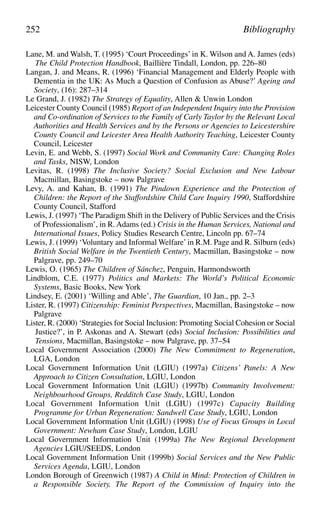 Lane, M. and Walsh, T. (1995) ‘Court Proceedings’ in K. Wilson and A. James (eds)
The Child Protection Handbook, Baillière Tindall, London, pp. 226–80
Langan, J. and Means, R. (1996) ‘Financial Management and Elderly People with
Dementia in the UK: As Much a Question of Confusion as Abuse?’ Ageing and
Society, (16): 287–314
Le Grand, J. (1982) The Strategy of Equality, Allen & Unwin London
Leicester County Council (1985) Report of an Independent Inquiry into the Provision
and Co-ordination of Services to the Family of Carly Taylor by the Relevant Local
Authorities and Health Services and by the Persons or Agencies to Leicestershire
County Council and Leicester Area Health Authority Teaching, Leicester County
Council, Leicester
Levin, E. and Webb, S. (1997) Social Work and Community Care: Changing Roles
and Tasks, NISW, London
Levitas, R. (1998) The Inclusive Society? Social Exclusion and New Labour
Macmillan, Basingstoke – now Palgrave
Levy, A. and Kahan, B. (1991) The Pindown Experience and the Protection of
Children: the Report of the Staffordshire Child Care Inquiry 1990, Staffordshire
County Council, Stafford
Lewis, J. (1997) ‘The Paradigm Shift in the Delivery of Public Services and the Crisis
of Professionalism’, in R. Adams (ed.) Crisis in the Human Services, National and
International Issues, Policy Studies Research Centre, Lincoln pp. 67–74
Lewis, J. (1999) ‘Voluntary and Informal Welfare’in R.M. Page and R. Silburn (eds)
British Social Welfare in the Twentieth Century, Macmillan, Basingstoke – now
Palgrave, pp. 249–70
Lewis, O. (1965) The Children of Sánchez, Penguin, Harmondsworth
Lindblom, C.E. (1977) Politics and Markets: The World’s Political Economic
Systems, Basic Books, New York
Lindsey, E. (2001) ‘Willing and Able’, The Guardian, 10 Jan., pp. 2–3
Lister, R. (1997) Citizenship: Feminist Perspectives, Macmillan, Basingstoke – now
Palgrave
Lister, R. (2000) ‘Strategies for Social Inclusion: Promoting Social Cohesion or Social
Justice?’, in P. Askonas and A. Stewart (eds) Social Inclusion: Possibilities and
Tensions, Macmillan, Basingstoke – now Palgrave, pp. 37–54
Local Government Association (2000) The New Commitment to Regeneration,
LGA, London
Local Government Information Unit (LGIU) (1997a) Citizens’ Panels: A New
Approach to Citizen Consultation, LGIU, London
Local Government Information Unit (LGIU) (1997b) Community Involvement:
Neighbourhood Groups, Redditch Case Study, LGIU, London
Local Government Information Unit (LGIU) (1997c) Capacity Building
Programme for Urban Regeneration: Sandwell Case Study, LGIU, London
Local Government Information Unit (LGIU) (1998) Use of Focus Groups in Local
Government: Newham Case Study, London, LGIU
Local Government Information Unit (1999a) The New Regional Development
Agencies LGIU/SEEDS, London
Local Government Information Unit (1999b) Social Services and the New Public
Services Agenda, LGIU, London
London Borough of Greenwich (1987) A Child in Mind: Protection of Children in
a Responsible Society. The Report of the Commission of Inquiry into the
252 Bibliography
 
