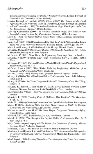 Circumstances Surrounding the Death of Kimberley Carlile, London Borough of
Greenwich and Greenwich Health Authority
London Borough of Lambeth (1987) Whose Child? The Report of the Panel
Appointed to Inquiry into the Death of Tyra Henry, London Borough of Lambeth
Low Pay Commission (1998) The National Minimum Wage: First Report of the Low
Pay Commission, Stationery Office, London
Low Pay Commission (2000) The National Minimum Wage: The Story so Far:
Second Report of the Low Pay Commission, Stationery Office, London
Lowe, R. (1993) The Welfare State in Britain Since 1945, Macmillan, Basingstoke –
now Palgrave
Lyon, C.M. (1995) ‘Child Protection and the Civil Law’, in K. Wilson and A. James
(eds) The Child Protection Handbook, Baillière Tindall, London, pp. 153–69
Mack, J. and Lansley, S. (1985) Poor Britain, George Allen & Unwin, London
McCarthy, M. (ed.) (1989) The New Politics of Welfare: An Agenda for the 1990s?,
Macmillan, Basingstoke – now Palgrave
McCreadie, C. (1991) Elder Abuse: An Exploratory Study, Age Concern, London
McCurry, P. (1999) ‘Courting New Roles’, Community Care, 2–8 Sept., (1288):
22–3
McGregor, C. (1999) ‘Care and Control in Mental Health Social Work’, Professional
Social Work, May, pp. 4–5
McGuire, J. (ed.) (1995) What Works: Reducing Reoffending: Guidelines from
Research and Practice, John Wiley, Chichester
McIvor, G. (ed.) (1996) Working with Offenders, Jessica Kingsley, London
McKay, R. (2000a) ‘Does Devolution Deliver?’, Community Care, 10–16 February,
(1308): 24–5
McKay, R. (2000b) ‘Are These Dangerous Liaisons?’, Community Care, 11–17 May,
(1321): 12
McLean, S., Balloch, S. and Fisher, M. (1999) Social Services Working Under
Pressure, National Institute for Social Work/Policy Press, London
Macpherson, Sir William (1999) The Stephen Lawrence Enquiry, Stationery Office,
London
McVeigh, T. (2001) ‘Soaring Cost of Childcare Hits Families’, The Guardian,
4 Feb., p. 12
Malin, N. (1994) Implementing Community Care, Open University Press, Buckingham
Mares, P. (1996) Business Skills for Care Management: A Guide to Costing,
Contracting and Negotiating, Age Concern, London
Marlow, A. and Pearson, G. (1999) Young People, Drugs and Community Safety,
Russell House, Lyme Regis
Marshall, T.H. (1970) Social Policy, 3rd edn, Hutchinson, London
Martell, R. (2000) ‘No Champion for English Children’, Community Care, 6–12
July, (1329): 10–11
Mary Dendy Hospital Inquiry (1977) Report of a Committee of Inquiry, Mersey
Regional Health Authority, Liverpool
Mathiesen, T. (1974) The Politics of Abolition, Martin Robertson, Oxford
Matthews, R. and Francis, P. (eds) (1996) Prisons 2000: An International Perspective
on the Current State and Future of Imprisonment, Macmillan, Basingstoke – now
Palgrave
Maud Report (1967) Report of Committee: The Management of Local Government,
HMSO, London
Bibliography 253
 