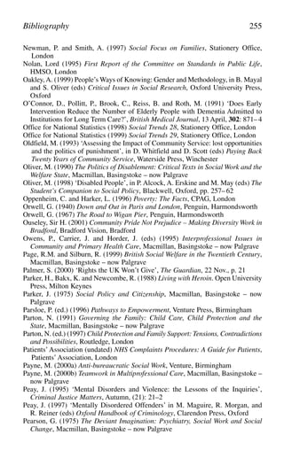 Newman, P. and Smith, A. (1997) Social Focus on Families, Stationery Office,
London
Nolan, Lord (1995) First Report of the Committee on Standards in Public Life,
HMSO, London
Oakley,A. (1999) People’s Ways of Knowing: Gender and Methodology, in B. Mayal
and S. Oliver (eds) Critical Issues in Social Research, Oxford University Press,
Oxford
O’Connor, D., Pollitt, P., Brook, C., Reiss, B. and Roth, M. (1991) ‘Does Early
Intervention Reduce the Number of Elderly People with Dementia Admitted to
Institutions for Long Term Care?’, British Medical Journal, 13 April, 302: 871–4
Office for National Statistics (1998) Social Trends 28, Stationery Office, London
Office for National Statistics (1999) Social Trends 29, Stationery Office, London
Oldfield, M. (1993) ‘Assessing the Impact of Community Service: lost opportunities
and the politics of punishment’, in D. Whitfield and D. Scott (eds) Paying Back
Twenty Years of Community Service, Waterside Press, Winchester
Oliver, M. (1990) The Politics of Disablement: Critical Texts in Social Work and the
Welfare State, Macmillan, Basingstoke – now Palgrave
Oliver, M. (1998) ‘Disabled People’, in P. Alcock, A. Erskine and M. May (eds) The
Student’s Companion to Social Policy, Blackwell, Oxford, pp. 257–62
Oppenheim, C. and Harker, L. (1996) Poverty: The Facts, CPAG, London
Orwell, G. (1940) Down and Out in Paris and London, Penguin, Harmondsworth
Orwell, G. (1967) The Road to Wigan Pier, Penguin, Harmondsworth
Ouseley, Sir H. (2001) Community Pride Not Prejudice – Making Diversity Work in
Bradford, Bradford Vision, Bradford
Owens, P., Carrier, J. and Horder, J. (eds) (1995) Interprofessional Issues in
Community and Primary Health Care, Macmillan, Basingstoke – now Palgrave
Page, R.M. and Silburn, R. (1999) British Social Welfare in the Twentieth Century,
Macmillan, Basingstoke – now Palgrave
Palmer, S. (2000) ‘Rights the UK Won’t Give’, The Guardian, 22 Nov., p. 21
Parker, H., Bakx, K. and Newcombe, R. (1988) Living with Heroin. Open University
Press, Milton Keynes
Parker, J. (1975) Social Policy and Citizenship, Macmillan, Basingstoke – now
Palgrave
Parsloe, P. (ed.) (1996) Pathways to Empowerment, Venture Press, Birmingham
Parton, N. (1991) Governing the Family: Child Care, Child Protection and the
State, Macmillan, Basingstoke – now Palgrave
Parton, N. (ed.) (1997) Child Protection and Family Support: Tensions, Contradictions
and Possibilities, Routledge, London
Patients’Association (undated) NHS Complaints Procedures: A Guide for Patients,
Patients’Association, London
Payne, M. (2000a) Anti-bureaucratic Social Work, Venture, Birmingham
Payne, M. (2000b) Teamwork in Multiprofessional Care, Macmillan, Basingstoke –
now Palgrave
Peay, J. (1995) ‘Mental Disorders and Violence: the Lessons of the Inquiries’,
Criminal Justice Matters, Autumn, (21): 21–2
Peay, J. (1997) ‘Mentally Disordered Offenders’ in M. Maguire, R. Morgan, and
R. Reiner (eds) Oxford Handbook of Criminology, Clarendon Press, Oxford
Pearson, G. (1975) The Deviant Imagination: Psychiatry, Social Work and Social
Change, Macmillan, Basingstoke – now Palgrave
Bibliography 255
 