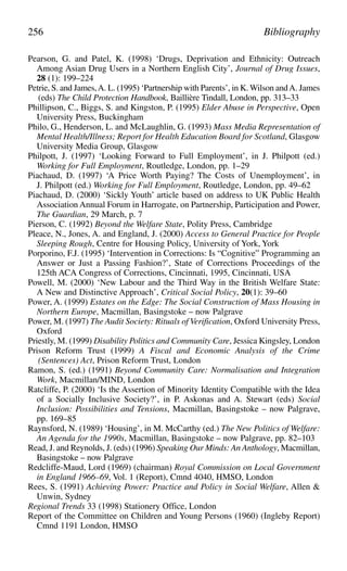 Pearson, G. and Patel, K. (1998) ‘Drugs, Deprivation and Ethnicity: Outreach
Among Asian Drug Users in a Northern English City’, Journal of Drug Issues,
28 (1): 199–224
Petrie, S. and James,A. L. (1995) ‘Partnership with Parents’, in K. Wilson andA. James
(eds) The Child Protection Handbook, Baillière Tindall, London, pp. 313–33
Phillipson, C., Biggs, S. and Kingston, P. (1995) Elder Abuse in Perspective, Open
University Press, Buckingham
Philo, G., Henderson, L. and McLaughlin, G. (1993) Mass Media Representation of
Mental Health/Illness; Report for Health Education Board for Scotland, Glasgow
University Media Group, Glasgow
Philpott, J. (1997) ‘Looking Forward to Full Employment’, in J. Philpott (ed.)
Working for Full Employment, Routledge, London, pp. 1–29
Piachaud, D. (1997) ‘A Price Worth Paying? The Costs of Unemployment’, in
J. Philpott (ed.) Working for Full Employment, Routledge, London, pp. 49–62
Piachaud, D. (2000) ‘Sickly Youth’ article based on address to UK Public Health
Association Annual Forum in Harrogate, on Partnership, Participation and Power,
The Guardian, 29 March, p. 7
Pierson, C. (1992) Beyond the Welfare State, Polity Press, Cambridge
Pleace, N., Jones, A. and England, J. (2000) Access to General Practice for People
Sleeping Rough, Centre for Housing Policy, University of York, York
Porporino, F.J. (1995) ‘Intervention in Corrections: Is “Cognitive” Programming an
Answer or Just a Passing Fashion?’, State of Corrections Proceedings of the
125th ACA Congress of Corrections, Cincinnati, 1995, Cincinnati, USA
Powell, M. (2000) ‘New Labour and the Third Way in the British Welfare State:
A New and Distinctive Approach’, Critical Social Policy, 20(1): 39–60
Power, A. (1999) Estates on the Edge: The Social Construction of Mass Housing in
Northern Europe, Macmillan, Basingstoke – now Palgrave
Power, M. (1997) The Audit Society: Rituals of Verification, Oxford University Press,
Oxford
Priestly, M. (1999) Disability Politics and Community Care, Jessica Kingsley, London
Prison Reform Trust (1999) A Fiscal and Economic Analysis of the Crime
(Sentences) Act, Prison Reform Trust, London
Ramon, S. (ed.) (1991) Beyond Community Care: Normalisation and Integration
Work, Macmillan/MIND, London
Ratcliffe, P. (2000) ‘Is the Assertion of Minority Identity Compatible with the Idea
of a Socially Inclusive Society?’, in P. Askonas and A. Stewart (eds) Social
Inclusion: Possibilities and Tensions, Macmillan, Basingstoke – now Palgrave,
pp. 169–85
Raynsford, N. (1989) ‘Housing’, in M. McCarthy (ed.) The New Politics of Welfare:
An Agenda for the 1990s, Macmillan, Basingstoke – now Palgrave, pp. 82–103
Read, J. and Reynolds, J. (eds) (1996) Speaking Our Minds: An Anthology, Macmillan,
Basingstoke – now Palgrave
Redcliffe-Maud, Lord (1969) (chairman) Royal Commission on Local Government
in England 1966–69, Vol. 1 (Report), Cmnd 4040, HMSO, London
Rees, S. (1991) Achieving Power: Practice and Policy in Social Welfare, Allen &
Unwin, Sydney
Regional Trends 33 (1998) Stationery Office, London
Report of the Committee on Children and Young Persons (1960) (Ingleby Report)
Cmnd 1191 London, HMSO
256 Bibliography
 