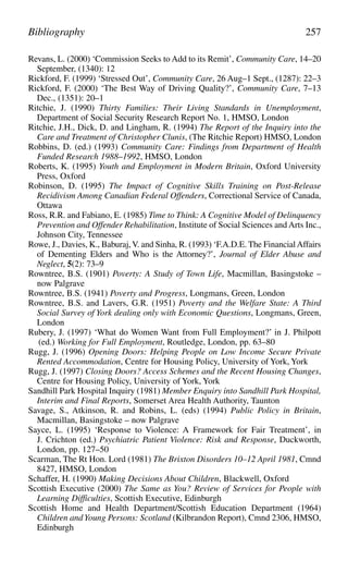 Revans, L. (2000) ‘Commission Seeks to Add to its Remit’, Community Care, 14–20
September, (1340): 12
Rickford, F. (1999) ‘Stressed Out’, Community Care, 26 Aug–1 Sept., (1287): 22–3
Rickford, F. (2000) ‘The Best Way of Driving Quality?’, Community Care, 7–13
Dec., (1351): 20–1
Ritchie, J. (1990) Thirty Families: Their Living Standards in Unemployment,
Department of Social Security Research Report No. 1, HMSO, London
Ritchie, J.H., Dick, D. and Lingham, R. (1994) The Report of the Inquiry into the
Care and Treatment of Christopher Clunis, (The Ritchie Report) HMSO, London
Robbins, D. (ed.) (1993) Community Care: Findings from Department of Health
Funded Research 1988–1992, HMSO, London
Roberts, K. (1995) Youth and Employment in Modern Britain, Oxford University
Press, Oxford
Robinson, D. (1995) The Impact of Cognitive Skills Training on Post-Release
Recidivism Among Canadian Federal Offenders, Correctional Service of Canada,
Ottawa
Ross, R.R. and Fabiano, E. (1985) Time to Think: A Cognitive Model of Delinquency
Prevention and Offender Rehabilitation, Institute of Social Sciences and Arts Inc.,
Johnson City, Tennessee
Rowe, J., Davies, K., Baburaj,V. and Sinha, R. (1993) ‘F.A.D.E. The FinancialAffairs
of Dementing Elders and Who is the Attorney?’, Journal of Elder Abuse and
Neglect, 5(2): 73–9
Rowntree, B.S. (1901) Poverty: A Study of Town Life, Macmillan, Basingstoke –
now Palgrave
Rowntree, B.S. (1941) Poverty and Progress, Longmans, Green, London
Rowntree, B.S. and Lavers, G.R. (1951) Poverty and the Welfare State: A Third
Social Survey of York dealing only with Economic Questions, Longmans, Green,
London
Rubery, J. (1997) ‘What do Women Want from Full Employment?’ in J. Philpott
(ed.) Working for Full Employment, Routledge, London, pp. 63–80
Rugg, J. (1996) Opening Doors: Helping People on Low Income Secure Private
Rented Accommodation, Centre for Housing Policy, University of York, York
Rugg, J. (1997) Closing Doors? Access Schemes and the Recent Housing Changes,
Centre for Housing Policy, University of York, York
Sandhill Park Hospital Inquiry (1981) Member Enquiry into Sandhill Park Hospital,
Interim and Final Reports, Somerset Area Health Authority, Taunton
Savage, S., Atkinson, R. and Robins, L. (eds) (1994) Public Policy in Britain,
Macmillan, Basingstoke – now Palgrave
Sayce, L. (1995) ‘Response to Violence: A Framework for Fair Treatment’, in
J. Crichton (ed.) Psychiatric Patient Violence: Risk and Response, Duckworth,
London, pp. 127–50
Scarman, The Rt Hon. Lord (1981) The Brixton Disorders 10–12 April 1981, Cmnd
8427, HMSO, London
Schaffer, H. (1990) Making Decisions About Children, Blackwell, Oxford
Scottish Executive (2000) The Same as You? Review of Services for People with
Learning Difficulties, Scottish Executive, Edinburgh
Scottish Home and Health Department/Scottish Education Department (1964)
Children andYoung Persons: Scotland (Kilbrandon Report), Cmnd 2306, HMSO,
Edinburgh
Bibliography 257
 