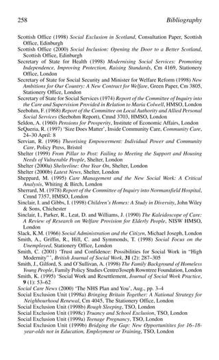 Scottish Office (1998) Social Exclusion in Scotland, Consultation Paper, Scottish
Office, Edinburgh
Scottish Office (2000) Social Inclusion: Opening the Door to a Better Scotland,
Scottish Office, Edinburgh
Secretary of State for Health (1998) Modernising Social Services: Promoting
Independence, Improving Protection, Raising Standards, Cm 4169, Stationery
Office, London
Secretary of State for Social Security and Minister for Welfare Reform (1998) New
Ambitions for Our Country: A New Contract for Welfare, Green Paper, Cm 3805,
Stationery Office, London
Secretary of State for Social Services (1974) Report of the Committee of Inquiry into
the Care and Supervision Provided in Relation to Maria Colwell, HMSO, London
Seebohm, F. (1968) Report of the Committee on Local Authority and Allied Personal
Social Services (Seebohm Report), Cmnd 3703, HMSO, London
Seldon, A. (1960) Pensions for Prosperity, Institute of Economic Affairs, London
SeQueria, R. (1997) ‘Size Does Matter’, Inside Community Care, Community Care,
24–30 April: 8
Servian, R. (1996) Theorising Empowerment: Individual Power and Community
Care, Policy Press, Bristol
Shelter (1999) From Pillar to Post: Failing to Meeting the Support and Housing
Needs of Vulnerable People, Shelter, London
Shelter (2000a) Shelterline: One Year On, Shelter, London
Shelter (2000b) Latest News, Shelter, London
Sheppard, M. (1995) Care Management and the New Social Work: A Critical
Analysis, Whiting & Birch, London
Sherrard, M. (1978) Report of the Committee of Inquiry into Normansfield Hospital,
Cmnd 7357, HMSO, London
Sinclair, I. and Gibbs, I. (1998) Children’s Homes: A Study in Diversity, John Wiley
& Sons, Chichester
Sinclair, I., Parker, R., Leat, D. and Williams, J. (1990) The Kaleidoscope of Care:
A Review of Research on Welfare Provision for Elderly People, NISW HMSO,
London
Slack, K.M. (1966) Social Administration and the Citizen, Michael Joseph, London
Smith, A., Griffin, R., Hill, C. and Symmonds, T. (1998) Social Focus on the
Unemployed, Stationery Office, London
Smith, C. (2001) ‘Trust and Confidence: Possibilities for Social Work in “High
Modernity” ’, British Journal of Social Work, 31 (2): 287–305
Smith, J., Gilford, S. and O’Sullivan, A. (1998) The Family Background of Homeless
Young People, Family Policy Studies Centre/Joseph Rowntree Foundation, London
Smith, K. (1995) ‘Social Work and Resettlement, Journal of Social Work Practice,
9 (1): 53–62
Social Care News (2000) ‘The NHS Plan and You’, Aug., pp. 3–4
Social Exclusion Unit (1998a) Bringing Britain Together: A National Strategy for
Neighbourhood Renewal, Cm 4045, The Stationery Office, London
Social Exclusion Unit (1998b) Rough Sleeping, TSO, London
Social Exclusion Unit (1998c) Truancy and School Exclusion, TSO, London
Social Exclusion Unit (1999a) Teenage Pregnancy, TSO, London
Social Exclusion Unit (1999b) Bridging the Gap: New Opportunitites for 16–18-
year-olds not in Education, Employment or Training, TSO, London
258 Bibliography
 