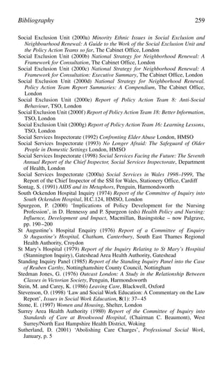 Social Exclusion Unit (2000a) Minority Ethnic Issues in Social Exclusion and
Neighbourhood Renewal: A Guide to the Work of the Social Exclusion Unit and
the Policy Action Teams so far, The Cabinet Office, London
Social Exclusion Unit (2000b) National Strategy for Neighborhood Renewal: A
Framework for Consultation, The Cabinet Office, London
Social Exclusion Unit (2000c) National Strategy for Neighborhood Renewal: A
Framework for Consultation: Executive Summary, The Cabinet Office, London
Social Exclusion Unit (2000d) National Strategy for Neighborhood Renewal.
Policy Action Team Report Summaries: A Compendium, The Cabinet Office,
London
Social Exclusion Unit (2000e) Report of Policy Action Team 8: Anti-Social
Behaviour, TSO, London
Social Exclusion Unit (2000f) Report of Policy Action Team 18: Better Information,
TSO, London
Social Exclusion Unit (2000g) Report of Policy Action Team 16: Learning Lessons,
TSO, London
Social Services Inspectorate (1992) Confronting Elder Abuse London, HMSO
Social Services Inspectorate (1993) No Longer Afraid: The Safeguard of Older
People in Domestic Settings London, HMSO
Social Services Inspectorate (1998) Social Services Facing the Future: The Seventh
Annual Report of the Chief Inspector, Social Services Inspectorate, Department
of Health, London
Social Services Inspectorate (2000a) Social Services in Wales 1998–1999, The
Report of the Chief Inspector of the SSI for Wales, Stationery Office, Cardiff
Sontag, S. (1991) AIDS and its Metaphors, Penguin, Harmondsworth
South Ockendon Hospital Inquiry (1974) Report of the Committee of Inquiry into
South Ockendon Hospital, H.C.124, HMSO, London
Spurgeon, P. (2000) ‘Implications of Policy Development for the Nursing
Profession’, in D. Hennessy and P. Spurgeon (eds) Health Policy and Nursing:
Influence, Development and Impact, Macmillan, Basingstoke – now Palgrave,
pp. 190 –200
St Augustine’s Hospital Enquiry (1976) Report of a Committee of Enquiry
St Augustine’s Hospital, Chatham, Canterbury, South East Thames Regional
Health Authority, Croydon
St Mary’s Hospital (1979) Report of the Inquiry Relating to St Mary’s Hospital
(Stannington Inquiry), Gateshead Area Health Authority, Gateshead
Standing Inquiry Panel (1985) Report of the Standing Inquiry Panel into the Case
of Reuben Carthy, Nottinghamshire County Council, Nottingham
Stedman Jones, G. (1976) Outcast London: A Study in the Relationship Between
Classes in Victorian Society, Penguin, Harmondsworth
Stein, M. and Carey, K. (1986) Leaving Care, Blackwell, Oxford
Stevenson, O. (1998) ‘Law and Social Work Education: A Commentary on the Law
Report’, Issues in Social Work Education, 8(1): 37– 45
Stone, E. (1997) Women and Housing, Shelter, London
Surrey Area Health Authority (1980) Report of the Committee of Inquiry into
Standards of Care at Brookwood Hospital, (Chairman C. Beaumont), West
Surrey/North East Hampshire Health District, Woking
Sutherland, D. (2001) ‘Abolishing Care Charges’, Professional Social Work,
January, p. 5
Bibliography 259
 