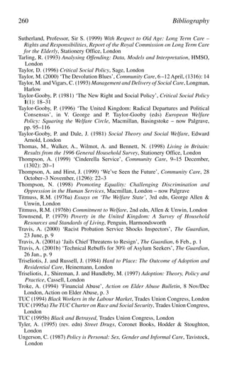 Sutherland, Professor, Sir S. (1999) With Respect to Old Age: Long Term Care –
Rights and Responsibilities, Report of the Royal Commission on Long Term Care
for the Elderly, Stationery Office, London
Tarling, R. (1993) Analysing Offending: Data, Models and Interpretation, HMSO,
London
Taylor, D. (1996) Critical Social Policy, Sage, London
Taylor, M. (2000) ‘The Devolution Blues’, Community Care, 6 –12 April, (1316): 14
Taylor, M. andVigars, C. (1993) Management and Delivery of Social Care, Longman,
Harlow
Taylor-Gooby, P. (1981) ‘The New Right and Social Policy’, Critical Social Policy
1(1): 18–31
Taylor-Gooby, P. (1996) ‘The United Kingdom: Radical Departures and Political
Consensus’, in V. George and P. Taylor-Gooby (eds) European Welfare
Policy: Squaring the Welfare Circle, Macmillan, Basingstoke – now Palgrave,
pp. 95–116
Taylor-Gooby, P. and Dale, J. (1981) Social Theory and Social Welfare, Edward
Arnold, London
Thomas, M., Walker, A., Wilmot, A. and Bennett, N. (1998) Living in Britain:
Results from the 1996 General Household Survey, Stationery Office, London
Thompson, A. (1999) ‘Cinderella Service’, Community Care, 9–15 December,
(1302): 20 –1
Thompson, A. and Hirst, J. (1999) ‘We’ve Seen the Future’, Community Care, 28
October–3 November, (1296): 22–3
Thompson, N. (1998) Promoting Equality: Challenging Discrimination and
Oppression in the Human Services, Macmillan, London – now Palgrave
Titmuss, R.M. (1976a) Essays on ‘The Welfare State’, 3rd edn, George Allen &
Unwin, London
Titmuss, R.M. (1976b) Commitment to Welfare, 2nd edn, Allen & Unwin, London
Townsend, P. (1979) Poverty in the United Kingdom: A Survey of Household
Resources and Standards of Living, Penguin, Harmondsworth
Travis, A. (2000) ‘Racist Probation Service Shocks Inspectors’, The Guardian,
23 June, p. 9
Travis, A. (2001a) ‘Jails Chief Threatens to Resign’, The Guardian, 6 Feb., p. 1
Travis, A. (2001b) ‘Technical Rebuffs for 30% of Asylum Seekers’, The Guardian,
26 Jan., p. 9
Triseliotis, J. and Russell, J. (1984) Hard to Place: The Outcome of Adoption and
Residential Care, Heinemann, London
Triseliotis, J., Shireman, J. and Hundleby, M. (1997) Adoption: Theory, Policy and
Practice, Cassell, London
Troke, A. (1994) ‘Financial Abuse’, Action on Elder Abuse Bulletin, 8 Nov/Dec
London, Action on Elder Abuse, p. 3
TUC (1994) Black Workers in the Labour Market, Trades Union Congress, London
TUC (1995a) The TUC Charter on Race and Social Security, Trades Union Congress,
London
TUC (1995b) Black and Betrayed, Trades Union Congress, London
Tyler, A. (1995) (rev. edn) Street Drugs, Coronet Books, Hodder & Stoughton,
London
Ungerson, C. (1987) Policy is Personal: Sex, Gender and Informal Care, Tavistock,
London
260 Bibliography
 