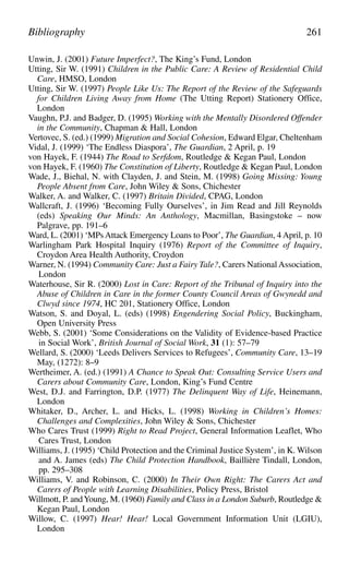 Unwin, J. (2001) Future Imperfect?, The King’s Fund, London
Utting, Sir W. (1991) Children in the Public Care: A Review of Residential Child
Care, HMSO, London
Utting, Sir W. (1997) People Like Us: The Report of the Review of the Safeguards
for Children Living Away from Home (The Utting Report) Stationery Office,
London
Vaughn, P.J. and Badger, D. (1995) Working with the Mentally Disordered Offender
in the Community, Chapman & Hall, London
Vertovec, S. (ed.) (1999) Migration and Social Cohesion, Edward Elgar, Cheltenham
Vidal, J. (1999) ‘The Endless Diaspora’, The Guardian, 2 April, p. 19
von Hayek, F. (1944) The Road to Serfdom, Routledge & Kegan Paul, London
von Hayek, F. (1960) The Constitution of Liberty, Routledge & Kegan Paul, London
Wade, J., Biehal, N. with Clayden, J. and Stein, M. (1998) Going Missing: Young
People Absent from Care, John Wiley & Sons, Chichester
Walker, A. and Walker, C. (1997) Britain Divided, CPAG, London
Wallcraft, J. (1996) ‘Becoming Fully Ourselves’, in Jim Read and Jill Reynolds
(eds) Speaking Our Minds: An Anthology, Macmillan, Basingstoke – now
Palgrave, pp. 191–6
Ward, L. (2001) ‘MPs Attack Emergency Loans to Poor’, The Guardian, 4 April, p. 10
Warlingham Park Hospital Inquiry (1976) Report of the Committee of Inquiry,
Croydon Area Health Authority, Croydon
Warner, N. (1994) Community Care: Just a Fairy Tale?, Carers National Association,
London
Waterhouse, Sir R. (2000) Lost in Care: Report of the Tribunal of Inquiry into the
Abuse of Children in Care in the former County Council Areas of Gwynedd and
Clwyd since 1974, HC 201, Stationery Office, London
Watson, S. and Doyal, L. (eds) (1998) Engendering Social Policy, Buckingham,
Open University Press
Webb, S. (2001) ‘Some Considerations on the Validity of Evidence-based Practice
in Social Work’, British Journal of Social Work, 31 (1): 57–79
Wellard, S. (2000) ‘Leeds Delivers Services to Refugees’, Community Care, 13–19
May, (1272): 8–9
Wertheimer, A. (ed.) (1991) A Chance to Speak Out: Consulting Service Users and
Carers about Community Care, London, King’s Fund Centre
West, D.J. and Farrington, D.P. (1977) The Delinquent Way of Life, Heinemann,
London
Whitaker, D., Archer, L. and Hicks, L. (1998) Working in Children’s Homes:
Challenges and Complexities, John Wiley & Sons, Chichester
Who Cares Trust (1999) Right to Read Project, General Information Leaflet, Who
Cares Trust, London
Williams, J. (1995) ‘Child Protection and the Criminal Justice System’, in K. Wilson
and A. James (eds) The Child Protection Handbook, Baillière Tindall, London,
pp. 295–308
Williams, V. and Robinson, C. (2000) In Their Own Right: The Carers Act and
Carers of People with Learning Disabilities, Policy Press, Bristol
Willmott, P. andYoung, M. (1960) Family and Class in a London Suburb, Routledge &
Kegan Paul, London
Willow, C. (1997) Hear! Hear! Local Government Information Unit (LGIU),
London
Bibliography 261
 