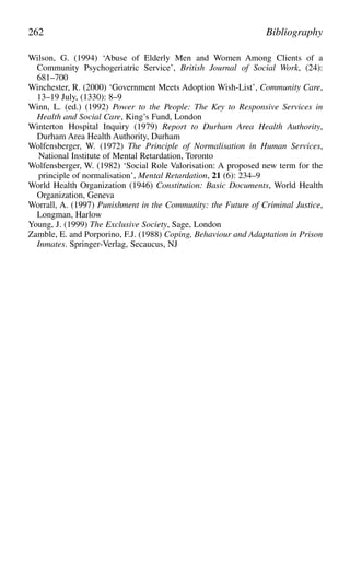 Wilson, G. (1994) ‘Abuse of Elderly Men and Women Among Clients of a
Community Psychogeriatric Service’, British Journal of Social Work, (24):
681–700
Winchester, R. (2000) ‘Government Meets Adoption Wish-List’, Community Care,
13–19 July, (1330): 8–9
Winn, L. (ed.) (1992) Power to the People: The Key to Responsive Services in
Health and Social Care, King’s Fund, London
Winterton Hospital Inquiry (1979) Report to Durham Area Health Authority,
Durham Area Health Authority, Durham
Wolfensberger, W. (1972) The Principle of Normalisation in Human Services,
National Institute of Mental Retardation, Toronto
Wolfensberger, W. (1982) ‘Social Role Valorisation: A proposed new term for the
principle of normalisation’, Mental Retardation, 21 (6): 234–9
World Health Organization (1946) Constitution: Basic Documents, World Health
Organization, Geneva
Worrall, A. (1997) Punishment in the Community: the Future of Criminal Justice,
Longman, Harlow
Young, J. (1999) The Exclusive Society, Sage, London
Zamble, E. and Porporino, F.J. (1988) Coping, Behaviour and Adaptation in Prison
Inmates. Springer-Verlag, Secaucus, NJ
262 Bibliography
 