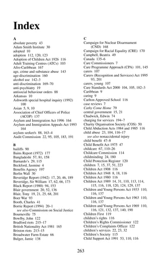 263
Index
A
absolute poverty 43
Adam Smith Institute 30
adopted 10
adoption 112, 120, 123
Adoption of Children Act 1926 116
Adult Training Centres (ATCs) 103
Afro-Caribbean 167
age, crime and substance abuse 143
age-discrimination 160
alcohol use 142–3
anti-discrimination 169–70
anti-psychiatry 19
antisocial behaviour orders 88
Arkansas 10
Ashworth special hospital inquiry (1992)
100
Asian 5, 9, 10
Association of Chief Officers of Police
(ACOP) 137
Asylum and Immigration Act 1996 164
Asylum and Immigration Appeals Act 1993
164
asylum seeker/s 88, 163–4
Audit Commission 22, 95, 105, 183, 191
B
bailiffs 90
Bains Report (1972) 177
Bangladeshi 57, 81, 158
Barnardo’s 29, 115
Beckford, Jasmine 4
Benefits Agency 197
Berlin Wall 30
Beveridge Report (1942) 17, 20, 46, 189
Beveridge, Sir William 17, 62, 66, 173
Black Report (1980) 94, 153
Blair government 20, 52, 136
Blair, Tony 19, 21, 25, 68, 201
Boer War 93
Booth, Charles 41
Borrie Report (1994) 20–1
see also Commission on Social Justice
Bourneville 75
Bowlby, John 122
Bradford riots 215–17
British Nationality Act 1981 165
Brixton riots 213–15
Broadwater Farm Estate 66
Bulger, Jamie 138
C
Campaign for Nuclear Disarmament
(CND) 168
Campaign for Racial Equality (CRE) 170
Campbell, Beatrix 49
Canada 135–6
Care Commissioners 7
Care Programme Approach (CPA) 101, 145
carers 107
Carers (Recognition and Services) Act 1995
93, 201
carers, young 107
Care Standards Act 2000 104, 105, 182–3
Caribbean 9
caring 9
Carlton Approved School 116
case reviews 7
Cathy Come Home 79
central government 15, 21
Chadwick, Edwin 74
charging for services 194–7
Charity Organisation Society (COS) 50
Child Abduction Acts 1984 and 1985 116
child abuse 23, 104, 116–17
see also nonaccidental injury
child benefit 47–8
Child Benefit Act 1975 47
childcare 67, 110–26
Childcare Commission 114
childminding 24, 180
Child Protection Register 120
children 7, 15, 37, 51, 223
Children Act 1908 116
Children Act 1948 8, 18, 116
Children Act 1980 116
Children Act 1989 14, 31, 110, 113, 114,
115, 116, 118, 120, 124, 129, 137
Children and Young Persons Act 1933 110,
116, 137
Children and Young Persons Act 1963 110,
116, 137
Children and Young Persons Act 1969 110,
116, 121, 132, 137, 140, 190
Children First 119
children’s rights 116
Children’s Rights Commissioner 122
Children’s Complaints Officer 122
children’s services 22, 23, 32
Children’s Society 115
Child Support Act 1991 53, 110, 116
 