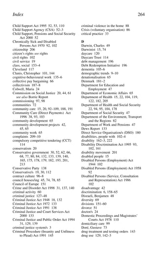 Child Support Act 1995 52, 53, 110
Child Support Agency (CSA) 52–3
Child Support, Pensions and Social Security
Act 2000 52
Chronically Sick and Disabled
Persons Act 1970 92, 102
citizenship 206
citizen’s rights see rights
civil rights 102
civil service 19
class, social 153–4
Cleveland 117
Clunis, Christopher 101, 144
cognitive-behavioural work 135–6
collective pay bargaining 66
collectivism 187–8
Colwell, Maria 24
Commission on Social Justice 20, 44, 61
see also Borrie Report
commissioning 97, 98
communities 72
community care 15, 20, 92–109, 188, 191
Community Care (Direct Payments) Act
1996 38, 93, 103
community development 65
community development projects 42,
45, 65
community work 65
complaints 209–10
compulsory competitive tendering (CCT)
114
conservatism 20
Conservative government 30, 52, 62, 66,
68, 77, 80, 84, 132, 133, 139, 140,
165, 175, 178, 179, 182, 193, 201,
213
Conservative Party 138
Conservative/s 19, 30, 112
contract culture 96–8
council houses/ing 45, 74, 78, 85
Council of Europe 151
Crime and Disorder Act 1998 31, 137, 140
criminal activity 60
criminal justice 127–48
Criminal Justice Act 1948 18, 132
Criminal Justice Act 1972 133
Criminal Justice Act 1991 138
Criminal Justice and Court Services Act
2000 133
Criminal Justice and Public Order Act 1994
31, 129, 139
criminal justice system/s 3
Criminal Procedure (Insanity and Unfitness
to Plead) Act 1991 145
criminal violence in the home 88
Crisis (voluntary organisation) 86
critical practice 33
D
Darwin, Charles 49
Darwinist 15, 74
daycare 120
Daycare Trust 114
debt management 196
Debt Redemption Initiative 196
dementia 105–6
demographic trends 9–10
denationalisation 65
Denmark 181–2
Department for Education and
Employment 47
Department of Economic Affairs 65
Department of Health 15, 22, 104, 119,
122, 182, 205
Department of Health and Social Security
22, 94, 95, 104, 178
Department of Social Security 47
Department of the Environment, Transport
and the Regions 82
Department of Work and Pensions 47
Dews Report 133
Direct Service Organisation/s (DSO) 180
disabilities, people with 102–4
disability 162–3, 222
Disability Discrimination Act 1995 93,
102, 161
disability movement 201
disabled people 15
Disabled Persons (Employment) Act
1944 102
Disabled Persons (Employment) Act 1958
92
Disabled Persons (Service, Consultation
and Representation) Act 1986
102
disadvantage 42
discrimination 6, 158–65
Disraeli, Benjamen 48
diversity 69
divisions 151–60
divorce 51
doctor/s 24
Domestic Proceedings and Magistrates’
Courts Act 1978 110
domiciliary care 99
Doré, Gustave 73
drug treatment and testing orders 143
drug use 129, 142–3
Index 264
 