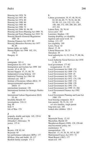 Housing Act 1924 76
Housing Act 1957 80
Housing Act 1974 80
Housing Act 1980 80
Housing Act 1985 86
Housing Act 1986 72
Housing Act 1996 81, 84, 88
Housing and Town Planning Act 1909 76
Housing and Town Planning Act 1919 76
Housing Benefit (General) Regulations
1987 38
Housing Finances Act 1972 80
Housing (Homeless Persons) Act 1977
86, 88
human rights, see rights
Human Rights Act 1998 102, 151,
170–1
Hungary 61
I
immigrants 163–4
Immigration Act 1971 164
Immigration and Asylum Act 1999 164
income 43–4, 49, 54
Income Support 47, 51, 60, 70
Independent Living Scheme 103
Industrial Training Act 1964 68
informal care 106–7
Institute of Economic Affairs (IEA) 19
intergovernmental organisation
(IGO) 13
intermediate treatment 130
International Institute for Strategic Studies
163
International Labour Organisation (ILO)
55, 64
Invalidity Benefit 63
investigations 210–11
Iraq 88
Irish 9
Isle of Man 174
J
jeopardy, double and triple 145, 155–6
Jewish people 10
Jobseeker’s Allowance 70
justice 137–8
K
Keynes, J M 62, 64
Keynsian 65
key performance indicators (KPIs) 137
Kilshaw, Alan and Judith 10, 117
Kurdish family example 171–2
L
Labour government 19, 47, 48, 50, 61,
62, 65, 66, 69, 77, 78, 81, 84, 88,
93, 99, 113, 114, 132, 133, 139,
140, 166, 172, 189, 200, 201, 207,
217, 221
Labour Party 20, 30, 61
laissez-faire 187
Lawrence, Stephen 138
learning disability see disability
legalism and social work 32
lesbian 112, 157
less eligibility 195
Lewis, Oscar 42
liberal 17, 30
Liberal Democrats 20, 21
liberalism 29
local authority/ies 8, 15, 23–6, 77, 80, 86,
187
Local Authority Social Services Act 1970
3, 28, 178
local government 177–82
reorganisation 15, 181
Local Government Act 1888 174
Local Government Act 1899 174
Local Government Act 1929 45
Local Government Act 1963 174
Local Government Act 1972 174, 178
Local Government Act 1985 174
Local Government Act 1988 129
Local Government Act 1992 174
Local Government Act 1999 23, 204
Local Government Finance Act 1992
194
Local Government Planning and Land Act
1980 179
local housing companies 84–5
lone parent/s 50, 51, 81, 113
see also families, single parent
long-term care 105
looked after children 120–3
M
Maastricht Treaty 12, 63
Macmillan, Harold 65
Macpherson Report (1999) 139, 159–60
macroeconomic policy 64
maintenance 51
managerialism 176
Marxist/s 17, 19, 29, 30, 187–8, 207
Matrimonial Causes Act 1973 72
Maud Report (1967) 177
means test 195
Index 266
 
