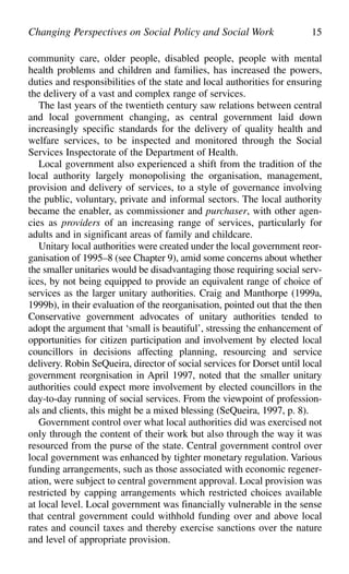 community care, older people, disabled people, people with mental
health problems and children and families, has increased the powers,
duties and responsibilities of the state and local authorities for ensuring
the delivery of a vast and complex range of services.
The last years of the twentieth century saw relations between central
and local government changing, as central government laid down
increasingly specific standards for the delivery of quality health and
welfare services, to be inspected and monitored through the Social
Services Inspectorate of the Department of Health.
Local government also experienced a shift from the tradition of the
local authority largely monopolising the organisation, management,
provision and delivery of services, to a style of governance involving
the public, voluntary, private and informal sectors. The local authority
became the enabler, as commissioner and purchaser, with other agen-
cies as providers of an increasing range of services, particularly for
adults and in significant areas of family and childcare.
Unitary local authorities were created under the local government reor-
ganisation of 1995–8 (see Chapter 9), amid some concerns about whether
the smaller unitaries would be disadvantaging those requiring social serv-
ices, by not being equipped to provide an equivalent range of choice of
services as the larger unitary authorities. Craig and Manthorpe (1999a,
1999b), in their evaluation of the reorganisation, pointed out that the then
Conservative government advocates of unitary authorities tended to
adopt the argument that ‘small is beautiful’, stressing the enhancement of
opportunities for citizen participation and involvement by elected local
councillors in decisions affecting planning, resourcing and service
delivery. Robin SeQueira, director of social services for Dorset until local
government reorgnisation in April 1997, noted that the smaller unitary
authorities could expect more involvement by elected councillors in the
day-to-day running of social services. From the viewpoint of profession-
als and clients, this might be a mixed blessing (SeQueira, 1997, p. 8).
Government control over what local authorities did was exercised not
only through the content of their work but also through the way it was
resourced from the purse of the state. Central government control over
local government was enhanced by tighter monetary regulation. Various
funding arrangements, such as those associated with economic regener-
ation, were subject to central government approval. Local provision was
restricted by capping arrangements which restricted choices available
at local level. Local government was financially vulnerable in the sense
that central government could withhold funding over and above local
rates and council taxes and thereby exercise sanctions over the nature
and level of appropriate provision.
Changing Perspectives on Social Policy and Social Work 15
 