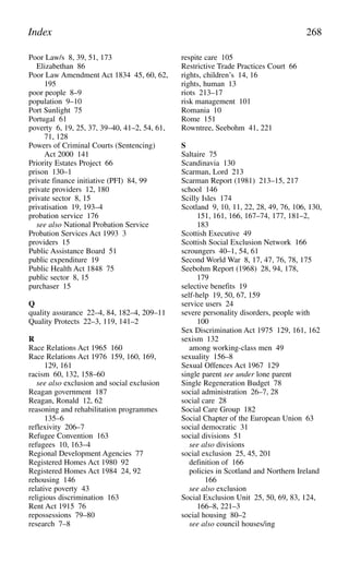 Poor Law/s 8, 39, 51, 173
Elizabethan 86
Poor Law Amendment Act 1834 45, 60, 62,
195
poor people 8–9
population 9–10
Port Sunlight 75
Portugal 61
poverty 6, 19, 25, 37, 39–40, 41–2, 54, 61,
71, 128
Powers of Criminal Courts (Sentencing)
Act 2000 141
Priority Estates Project 66
prison 130–1
private finance initiative (PFI) 84, 99
private providers 12, 180
private sector 8, 15
privatisation 19, 193–4
probation service 176
see also National Probation Service
Probation Services Act 1993 3
providers 15
Public Assistance Board 51
public expenditure 19
Public Health Act 1848 75
public sector 8, 15
purchaser 15
Q
quality assurance 22–4, 84, 182–4, 209–11
Quality Protects 22–3, 119, 141–2
R
Race Relations Act 1965 160
Race Relations Act 1976 159, 160, 169,
129, 161
racism 60, 132, 158–60
see also exclusion and social exclusion
Reagan government 187
Reagan, Ronald 12, 62
reasoning and rehabilitation programmes
135–6
reflexivity 206–7
Refugee Convention 163
refugees 10, 163–4
Regional Development Agencies 77
Registered Homes Act 1980 92
Registered Homes Act 1984 24, 92
rehousing 146
relative poverty 43
religious discrimination 163
Rent Act 1915 76
repossessions 79–80
research 7–8
respite care 105
Restrictive Trade Practices Court 66
rights, children’s 14, 16
rights, human 13
riots 213–17
risk management 101
Romania 10
Rome 151
Rowntree, Seebohm 41, 221
S
Saltaire 75
Scandinavia 130
Scarman, Lord 213
Scarman Report (1981) 213–15, 217
school 146
Scilly Isles 174
Scotland 9, 10, 11, 22, 28, 49, 76, 106, 130,
151, 161, 166, 167–74, 177, 181–2,
183
Scottish Executive 49
Scottish Social Exclusion Network 166
scroungers 40–1, 54, 61
Second World War 8, 17, 47, 76, 78, 175
Seebohm Report (1968) 28, 94, 178,
179
selective benefits 19
self-help 19, 50, 67, 159
service users 24
severe personality disorders, people with
100
Sex Discrimination Act 1975 129, 161, 162
sexism 132
among working-class men 49
sexuality 156–8
Sexual Offences Act 1967 129
single parent see under lone parent
Single Regeneration Budget 78
social administration 26–7, 28
social care 28
Social Care Group 182
Social Chapter of the European Union 63
social democratic 31
social divisions 51
see also divisions
social exclusion 25, 45, 201
definition of 166
policies in Scotland and Northern Ireland
166
see also exclusion
Social Exclusion Unit 25, 50, 69, 83, 124,
166–8, 221–3
social housing 80–2
see also council houses/ing
Index 268
 