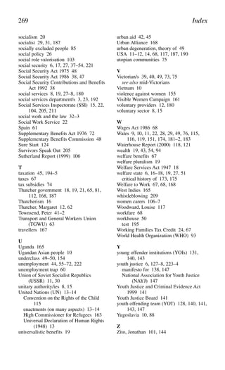 socialism 20
socialist 29, 31, 187
socially excluded people 85
social policy 26
social role valorisation 103
social security 6, 17, 27, 37–54, 221
Social Security Act 1975 48
Social Security Act 1986 38, 47
Social Security Contributions and Benefits
Act 1992 38
social services 8, 19, 27–8, 180
social services department/s 3, 23, 192
Social Services Inspectorate (SSI) 15, 22,
104, 205, 211
social work and the law 32–3
Social Work Service 22
Spain 61
Supplementary Benefits Act 1976 72
Supplementary Benefits Commission 48
Sure Start 124
Survivors Speak Out 205
Sutherland Report (1999) 106
T
taxation 45, 194–5
taxes 67
tax subsidies 74
Thatcher government 18, 19, 21, 65, 81,
112, 168, 187
Thatcherism 16
Thatcher, Margaret 12, 62
Townsend, Peter 41–2
Transport and General Workers Union
(TGWU) 63
travellers 167
U
Uganda 165
Ugandan Asian people 10
underclass 49–50, 154
unemployment 44, 55–72, 222
unemployment trap 60
Union of Soviet Socialist Republics
(USSR) 11, 30
unitary authority/ies 8, 15
United Nations (UN) 13–14
Convention on the Rights of the Child
115
enactments (on many aspects) 13–14
High Commissioner for Refugees 163
Universal Declaration of Human Rights
(1948) 13
universalistic benefits 19
urban aid 42, 45
Urban Alliance 168
urban degeneration, theory of 49
USA 11–12, 14, 68, 117, 187, 190
utopian communities 75
V
Victorian/s 39, 40, 49, 73, 75
see also mid-Victorians
Vietnam 10
violence against women 155
Visible Women Campaign 161
voluntary providers 12, 180
voluntary sector 8, 15
W
Wages Act 1986 68
Wales 9, 10, 11, 22, 28, 29, 49, 76, 115,
116, 119, 151, 174, 181–2, 183
Waterhouse Report (2000) 118, 121
wealth 19, 43, 54, 94
welfare benefits 67
welfare pluralism 19
Welfare Services Act 1947 18
welfare state 6, 16–18, 19, 27, 51
critical history of 173, 175
Welfare to Work 67, 68, 168
West Indies 165
whistleblowing 209
women carers 106–7
Woodward, Louise 117
workfare 68
workhouse 50
test 195
Working Families Tax Credit 24, 67
World Health Organization (WHO) 93
Y
young offender institutions (YOIs) 131,
140, 143
youth justice 6, 127–8, 223–4
manifesto for 138, 147
National Association for Youth Justice
(NAYJ) 147
Youth Justice and Criminal Evidence Act
1999 141
Youth Justice Board 141
youth offending team (YOT) 128, 140, 141,
143, 147
Yugoslavia 10, 88
Z
Zito, Jonathan 101, 144
269 Index
 