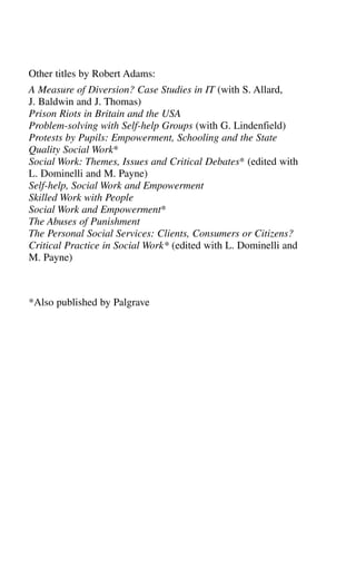 Other titles by Robert Adams:
A Measure of Diversion? Case Studies in IT (with S. Allard,
J. Baldwin and J. Thomas)
Prison Riots in Britain and the USA
Problem-solving with Self-help Groups (with G. Lindenfield)
Protests by Pupils: Empowerment, Schooling and the State
Quality Social Work*
Social Work: Themes, Issues and Critical Debates* (edited with
L. Dominelli and M. Payne)
Self-help, Social Work and Empowerment
Skilled Work with People
Social Work and Empowerment*
The Abuses of Punishment
The Personal Social Services: Clients, Consumers or Citizens?
Critical Practice in Social Work* (edited with L. Dominelli and
M. Payne)
*Also published by Palgrave
 