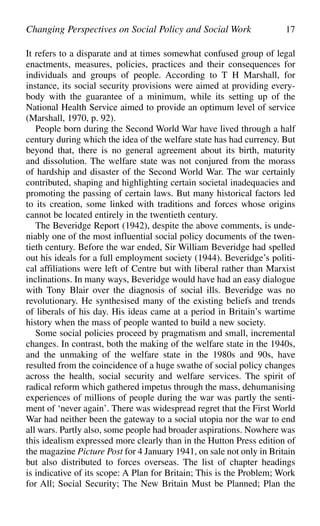 It refers to a disparate and at times somewhat confused group of legal
enactments, measures, policies, practices and their consequences for
individuals and groups of people. According to T H Marshall, for
instance, its social security provisions were aimed at providing every-
body with the guarantee of a minimum, while its setting up of the
National Health Service aimed to provide an optimum level of service
(Marshall, 1970, p. 92).
People born during the Second World War have lived through a half
century during which the idea of the welfare state has had currency. But
beyond that, there is no general agreement about its birth, maturity
and dissolution. The welfare state was not conjured from the morass
of hardship and disaster of the Second World War. The war certainly
contributed, shaping and highlighting certain societal inadequacies and
promoting the passing of certain laws. But many historical factors led
to its creation, some linked with traditions and forces whose origins
cannot be located entirely in the twentieth century.
The Beveridge Report (1942), despite the above comments, is unde-
niably one of the most influential social policy documents of the twen-
tieth century. Before the war ended, Sir William Beveridge had spelled
out his ideals for a full employment society (1944). Beveridge’s politi-
cal affiliations were left of Centre but with liberal rather than Marxist
inclinations. In many ways, Beveridge would have had an easy dialogue
with Tony Blair over the diagnosis of social ills. Beveridge was no
revolutionary. He synthesised many of the existing beliefs and trends
of liberals of his day. His ideas came at a period in Britain’s wartime
history when the mass of people wanted to build a new society.
Some social policies proceed by pragmatism and small, incremental
changes. In contrast, both the making of the welfare state in the 1940s,
and the unmaking of the welfare state in the 1980s and 90s, have
resulted from the coincidence of a huge swathe of social policy changes
across the health, social security and welfare services. The spirit of
radical reform which gathered impetus through the mass, dehumanising
experiences of millions of people during the war was partly the senti-
ment of ‘never again’. There was widespread regret that the First World
War had neither been the gateway to a social utopia nor the war to end
all wars. Partly also, some people had broader aspirations. Nowhere was
this idealism expressed more clearly than in the Hutton Press edition of
the magazine Picture Post for 4 January 1941, on sale not only in Britain
but also distributed to forces overseas. The list of chapter headings
is indicative of its scope: A Plan for Britain; This is the Problem; Work
for All; Social Security; The New Britain Must be Planned; Plan the
Changing Perspectives on Social Policy and Social Work 17
 