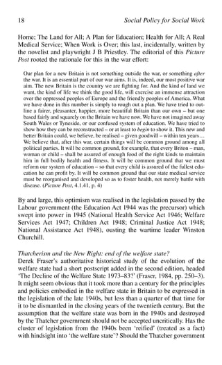 Home; The Land for All; A Plan for Education; Health for All; A Real
Medical Service; When Work is Over; this last, incidentally, written by
the novelist and playwright J B Priestley. The editorial of this Picture
Post rooted the rationale for this in the war effort:
Our plan for a new Britain is not something outside the war, or something after
the war. It is an essential part of our war aims. It is, indeed, our most positive war
aim. The new Britain is the country we are fighting for. And the kind of land we
want, the kind of life we think the good life, will exercise an immense attraction
over the oppressed peoples of Europe and the friendly peoples of America. What
we have done in this number is simply to rough out a plan. We have tried to out-
line a fairer, pleasanter, happier, more beautiful Britain than our own – but one
based fairly and squarely on the Britain we have now. We have not imagined away
South Wales or Tyneside, or our confused system of education. We have tried to
show how they can be reconstructed – or at least to begin to show it. This new and
better Britain could, we believe, be realised – given goodwill – within ten years…
We believe that, after this war, certain things will be common ground among all
political parties. It will be common ground, for example, that every Briton – man,
woman or child – shall be assured of enough food of the right kinds to maintain
him in full bodily health and fitness. It will be common ground that we must
reform our system of education – so that every child is assured of the fullest edu-
cation he can profit by. It will be common ground that our state medical service
must be reorganised and developed so as to foster health, not merely battle with
disease. (Picture Post, 4.1.41, p. 4)
By and large, this optimism was realised in the legislation passed by the
Labour government (the Education Act 1944 was the precursor) which
swept into power in 1945 (National Health Service Act 1946; Welfare
Services Act 1947; Children Act 1948; Criminal Justice Act 1948;
National Assistance Act 1948), ousting the wartime leader Winston
Churchill.
Thatcherism and the New Right: end of the welfare state?
Derek Fraser’s authoritative historical study of the evolution of the
welfare state had a short postscript added in the second edition, headed
‘The Decline of the Welfare State 1973–83?’ (Fraser, 1984, pp. 250–3).
It might seem obvious that it took more than a century for the principles
and policies embodied in the welfare state in Britain to be expressed in
the legislation of the late 1940s, but less than a quarter of that time for
it to be dismantled in the closing years of the twentieth century. But the
assumption that the welfare state was born in the 1940s and destroyed
by the Thatcher government should not be accepted uncritically. Has the
cluster of legislation from the 1940s been ‘reified’ (treated as a fact)
with hindsight into ‘the welfare state’? Should the Thatcher government
18 Social Policy for Social Work
 
