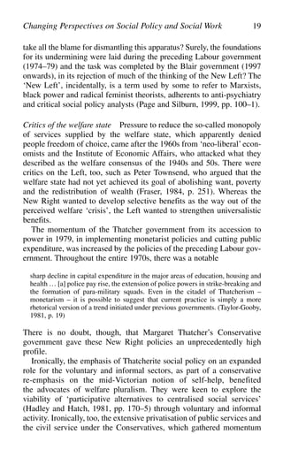take all the blame for dismantling this apparatus? Surely, the foundations
for its undermining were laid during the preceding Labour government
(1974–79) and the task was completed by the Blair government (1997
onwards), in its rejection of much of the thinking of the New Left? The
‘New Left’, incidentally, is a term used by some to refer to Marxists,
black power and radical feminist theorists, adherents to anti-psychiatry
and critical social policy analysts (Page and Silburn, 1999, pp. 100–1).
Critics of the welfare state Pressure to reduce the so-called monopoly
of services supplied by the welfare state, which apparently denied
people freedom of choice, came after the 1960s from ‘neo-liberal’ econ-
omists and the Institute of Economic Affairs, who attacked what they
described as the welfare consensus of the 1940s and 50s. There were
critics on the Left, too, such as Peter Townsend, who argued that the
welfare state had not yet achieved its goal of abolishing want, poverty
and the redistribution of wealth (Fraser, 1984, p. 251). Whereas the
New Right wanted to develop selective benefits as the way out of the
perceived welfare ‘crisis’, the Left wanted to strengthen universalistic
benefits.
The momentum of the Thatcher government from its accession to
power in 1979, in implementing monetarist policies and cutting public
expenditure, was increased by the policies of the preceding Labour gov-
ernment. Throughout the entire 1970s, there was a notable
sharp decline in capital expenditure in the major areas of education, housing and
health … [a] police pay rise, the extension of police powers in strike-breaking and
the formation of para-military squads. Even in the citadel of Thatcherism –
monetarism – it is possible to suggest that current practice is simply a more
rhetorical version of a trend initiated under previous governments. (Taylor-Gooby,
1981, p. 19)
There is no doubt, though, that Margaret Thatcher’s Conservative
government gave these New Right policies an unprecedentedly high
profile.
Ironically, the emphasis of Thatcherite social policy on an expanded
role for the voluntary and informal sectors, as part of a conservative
re-emphasis on the mid-Victorian notion of self-help, benefited
the advocates of welfare pluralism. They were keen to explore the
viability of ‘participative alternatives to centralised social services’
(Hadley and Hatch, 1981, pp. 170–5) through voluntary and informal
activity. Ironically, too, the extensive privatisation of public services and
the civil service under the Conservatives, which gathered momentum
Changing Perspectives on Social Policy and Social Work 19
 