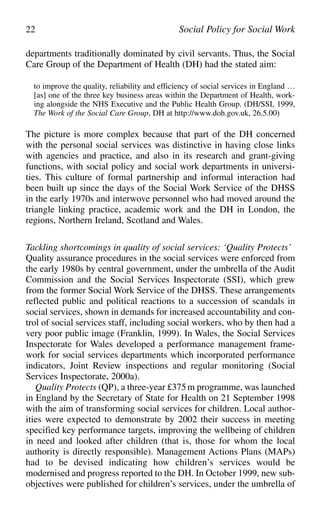 departments traditionally dominated by civil servants. Thus, the Social
Care Group of the Department of Health (DH) had the stated aim:
to improve the quality, reliability and efficiency of social services in England …
[as] one of the three key business areas within the Department of Health, work-
ing alongside the NHS Executive and the Public Health Group. (DH/SSI, 1999,
The Work of the Social Care Group, DH at http://www.doh.gov.uk, 26.5.00)
The picture is more complex because that part of the DH concerned
with the personal social services was distinctive in having close links
with agencies and practice, and also in its research and grant-giving
functions, with social policy and social work departments in universi-
ties. This culture of formal partnership and informal interaction had
been built up since the days of the Social Work Service of the DHSS
in the early 1970s and interwove personnel who had moved around the
triangle linking practice, academic work and the DH in London, the
regions, Northern Ireland, Scotland and Wales.
Tackling shortcomings in quality of social services: ‘Quality Protects’
Quality assurance procedures in the social services were enforced from
the early 1980s by central government, under the umbrella of the Audit
Commission and the Social Services Inspectorate (SSI), which grew
from the former Social Work Service of the DHSS. These arrangements
reflected public and political reactions to a succession of scandals in
social services, shown in demands for increased accountability and con-
trol of social services staff, including social workers, who by then had a
very poor public image (Franklin, 1999). In Wales, the Social Services
Inspectorate for Wales developed a performance management frame-
work for social services departments which incorporated performance
indicators, Joint Review inspections and regular monitoring (Social
Services Inspectorate, 2000a).
Quality Protects (QP), a three-year £375m programme, was launched
in England by the Secretary of State for Health on 21 September 1998
with the aim of transforming social services for children. Local author-
ities were expected to demonstrate by 2002 their success in meeting
specified key performance targets, improving the wellbeing of children
in need and looked after children (that is, those for whom the local
authority is directly responsible). Management Actions Plans (MAPs)
had to be devised indicating how children’s services would be
modernised and progress reported to the DH. In October 1999, new sub-
objectives were published for children’s services, under the umbrella of
22 Social Policy for Social Work
 