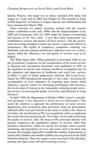Quality Protects. One target was to reduce repeated child abuse and
neglect by 10 per cent by 2002 (see Chapter 6). The intention to bring
in HM Inspectors of Schools to inspect daycare and childminding had
been announced in March 1998.
These measures for quality assurance meshed with the contract
culture established in the early 1990s with the implementation of the
NHS and Community Care Act 1990, under the banner of promoting
best practice at the ‘best value’. A new Best Value Inspectorate was
established to oversee and inspect all local services, with the govern-
ment intervening promptly to tackle any serious or persistent failures in
performance. The regime of compulsory competitive tendering was
abolished, and new national performance indicators were set in place,
against which the efficiency, cost and quality of services were to be
judged.
The White Paper (DH, 1998a) published in November 1998 set out
the government’s proposals for the reorganisation of the social services
in England and consultation documents were published in 1999 on
the regulation of private and voluntary healthcare in England and for
the regulation and inspection of healthcare and social care services
in Wales. A spate of further publications followed. The Local Gover-
nment Act 1999 introduced the principle of ‘best value’, increasing the
accountability of local authorities by requiring more clearly stated
objectives; specific criteria for measuring performance and outcomes;
the involvement of citizens in the community, including people receiv-
ing services, in assessing the quality of services; and efficiency in using
resources.
In April 1999, the Department of Health (1999e) issued a consulta-
tion document, A New Approach to Social Services Performance. This
stated the intention to approach the performance of social services
departments more proactively than previously. Forty-six performance
indicators (PIs) were put forward as the means to achieve this. Here, as
elsewhere, the specification of PIs was regarded by critics as neglecting
the tension between purchasing the ‘best value’ service and maximising
the quality of services. Also, the focus on PIs associated directly with
practice emphasises the quantitative aspects of services rather than
qualitative dimensions, which are crucial, for example, when research,
monitoring and perceptions of users and carers need to be taken into
account. For example, typical PIs included the stability of placements of
looked after children and whether children are reregistered on the Child
Protection Register. They also neglect issues associated with educating,
training and supervising staff and resourcing services.
Changing Perspectives on Social Policy and Social Work 23
 