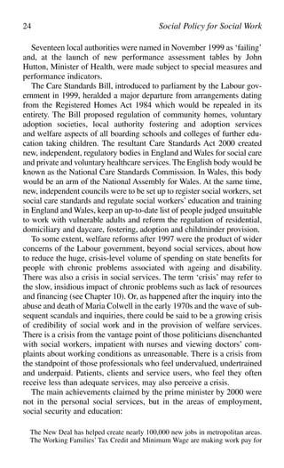 Seventeen local authorities were named in November 1999 as ‘failing’
and, at the launch of new performance assessment tables by John
Hutton, Minister of Health, were made subject to special measures and
performance indicators.
The Care Standards Bill, introduced to parliament by the Labour gov-
ernment in 1999, heralded a major departure from arrangements dating
from the Registered Homes Act 1984 which would be repealed in its
entirety. The Bill proposed regulation of community homes, voluntary
adoption societies, local authority fostering and adoption services
and welfare aspects of all boarding schools and colleges of further edu-
cation taking children. The resultant Care Standards Act 2000 created
new, independent, regulatory bodies in England and Wales for social care
and private and voluntary healthcare services. The English body would be
known as the National Care Standards Commission. In Wales, this body
would be an arm of the National Assembly for Wales. At the same time,
new, independent councils were to be set up to register social workers, set
social care standards and regulate social workers’ education and training
in England and Wales, keep an up-to-date list of people judged unsuitable
to work with vulnerable adults and reform the regulation of residential,
domiciliary and daycare, fostering, adoption and childminder provision.
To some extent, welfare reforms after 1997 were the product of wider
concerns of the Labour government, beyond social services, about how
to reduce the huge, crisis-level volume of spending on state benefits for
people with chronic problems associated with ageing and disability.
There was also a crisis in social services. The term ‘crisis’ may refer to
the slow, insidious impact of chronic problems such as lack of resources
and financing (see Chapter 10). Or, as happened after the inquiry into the
abuse and death of Maria Colwell in the early 1970s and the wave of sub-
sequent scandals and inquiries, there could be said to be a growing crisis
of credibility of social work and in the provision of welfare services.
There is a crisis from the vantage point of those politicians disenchanted
with social workers, impatient with nurses and viewing doctors’ com-
plaints about working conditions as unreasonable. There is a crisis from
the standpoint of those professionals who feel undervalued, undertrained
and underpaid. Patients, clients and service users, who feel they often
receive less than adequate services, may also perceive a crisis.
The main achievements claimed by the prime minister by 2000 were
not in the personal social services, but in the areas of employment,
social security and education:
The New Deal has helped create nearly 100,000 new jobs in metropolitan areas.
The Working Families’ Tax Credit and Minimum Wage are making work pay for
24 Social Policy for Social Work
 
