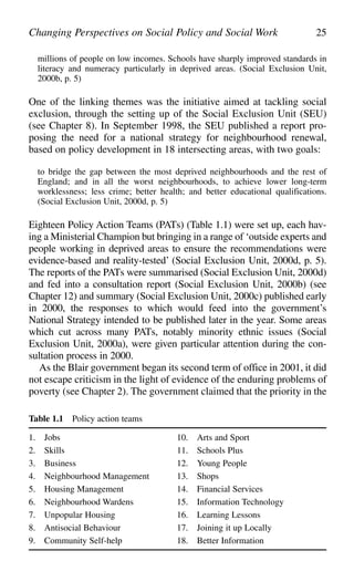millions of people on low incomes. Schools have sharply improved standards in
literacy and numeracy particularly in deprived areas. (Social Exclusion Unit,
2000b, p. 5)
One of the linking themes was the initiative aimed at tackling social
exclusion, through the setting up of the Social Exclusion Unit (SEU)
(see Chapter 8). In September 1998, the SEU published a report pro-
posing the need for a national strategy for neighbourhood renewal,
based on policy development in 18 intersecting areas, with two goals:
to bridge the gap between the most deprived neighbourhoods and the rest of
England; and in all the worst neighbourhoods, to achieve lower long-term
worklessness; less crime; better health; and better educational qualifications.
(Social Exclusion Unit, 2000d, p. 5)
Eighteen Policy Action Teams (PATs) (Table 1.1) were set up, each hav-
ing a Ministerial Champion but bringing in a range of ‘outside experts and
people working in deprived areas to ensure the recommendations were
evidence-based and reality-tested’ (Social Exclusion Unit, 2000d, p. 5).
The reports of the PATs were summarised (Social Exclusion Unit, 2000d)
and fed into a consultation report (Social Exclusion Unit, 2000b) (see
Chapter 12) and summary (Social Exclusion Unit, 2000c) published early
in 2000, the responses to which would feed into the government’s
National Strategy intended to be published later in the year. Some areas
which cut across many PATs, notably minority ethnic issues (Social
Exclusion Unit, 2000a), were given particular attention during the con-
sultation process in 2000.
As the Blair government began its second term of office in 2001, it did
not escape criticism in the light of evidence of the enduring problems of
poverty (see Chapter 2). The government claimed that the priority in the
Changing Perspectives on Social Policy and Social Work 25
Table 1.1 Policy action teams
1. Jobs 10. Arts and Sport
2. Skills 11. Schools Plus
3. Business 12. Young People
4. Neighbourhood Management 13. Shops
5. Housing Management 14. Financial Services
6. Neighbourhood Wardens 15. Information Technology
7. Unpopular Housing 16. Learning Lessons
8. Antisocial Behaviour 17. Joining it up Locally
9. Community Self-help 18. Better Information
 