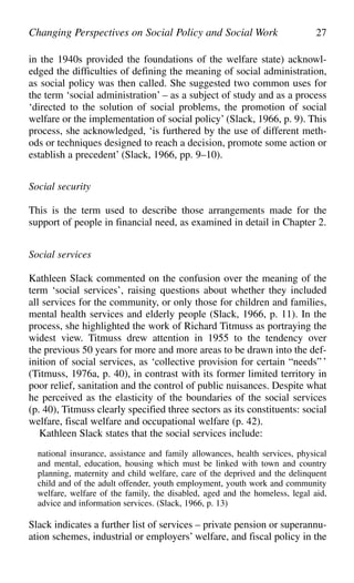 in the 1940s provided the foundations of the welfare state) acknowl-
edged the difficulties of defining the meaning of social administration,
as social policy was then called. She suggested two common uses for
the term ‘social administration’ – as a subject of study and as a process
‘directed to the solution of social problems, the promotion of social
welfare or the implementation of social policy’ (Slack, 1966, p. 9). This
process, she acknowledged, ‘is furthered by the use of different meth-
ods or techniques designed to reach a decision, promote some action or
establish a precedent’ (Slack, 1966, pp. 9–10).
Social security
This is the term used to describe those arrangements made for the
support of people in financial need, as examined in detail in Chapter 2.
Social services
Kathleen Slack commented on the confusion over the meaning of the
term ‘social services’, raising questions about whether they included
all services for the community, or only those for children and families,
mental health services and elderly people (Slack, 1966, p. 11). In the
process, she highlighted the work of Richard Titmuss as portraying the
widest view. Titmuss drew attention in 1955 to the tendency over
the previous 50 years for more and more areas to be drawn into the def-
inition of social services, as ‘collective provision for certain “needs” ’
(Titmuss, 1976a, p. 40), in contrast with its former limited territory in
poor relief, sanitation and the control of public nuisances. Despite what
he perceived as the elasticity of the boundaries of the social services
(p. 40), Titmuss clearly specified three sectors as its constituents: social
welfare, fiscal welfare and occupational welfare (p. 42).
Kathleen Slack states that the social services include:
national insurance, assistance and family allowances, health services, physical
and mental, education, housing which must be linked with town and country
planning, maternity and child welfare, care of the deprived and the delinquent
child and of the adult offender, youth employment, youth work and community
welfare, welfare of the family, the disabled, aged and the homeless, legal aid,
advice and information services. (Slack, 1966, p. 13)
Slack indicates a further list of services – private pension or superannu-
ation schemes, industrial or employers’ welfare, and fiscal policy in the
Changing Perspectives on Social Policy and Social Work 27
 