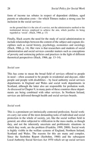form of income tax rebates in respect of dependent children, aged
parents or education costs – for which Titmuss makes a strong case for
inclusion in the social services:
on the ground that it is the aim of a service, not the administrative method or the
institutional devices employed to achieve the aim, which justifies its being
regarded as ‘social’. (Slack, 1966, p. 13)
Finally, Slack asserts the need for the study of social administration to
include relationships between the content of the subject and cognate dis-
ciplines such as social history, psychology, economics and sociology
(Slack, 1966, p. 14). Her view is that researchers and students of social
administration and social services consider matters such as conceptions
of poverty and sentencing policies and practices in the light of different
theoretical perspectives (Slack, 1966, pp. 13–14).
Social care
This has come to mean the broad field of services offered to people
in need – often assumed to be people in residential and daycare, older
people and people with disabilities – by local authority social services
departments in England and Wales and social work departments in
Scotland, although the latter also are responsible for probation work.
As discussed in Chapter 9, in many parts of these countries these depart-
ments are being combined with other services. In Northern Ireland,
services are delivered through health and social services boards.
Social work
This is a prominent yet intrinsically contested profession. Social work-
ers carry out some of the most demanding tasks of individual and social
protection in the whole of society, yet, like the social welfare field in
general, are often subjected to vilification in the mass media, as though
they, and not the inherently uncertain and problematic situations in
which they work, are the problem (Franklin, 1999, 2000). Social work
is highly visible in the welfare systems of England, Northern Ireland,
Scotland and Wales. The reasons for this are many and complex.
Since the Seebohm Report (Seebohm, 1968) and the subsequent
Local Authority Social Services Act 1970 which set up social services
28 Social Policy for Social Work
 
