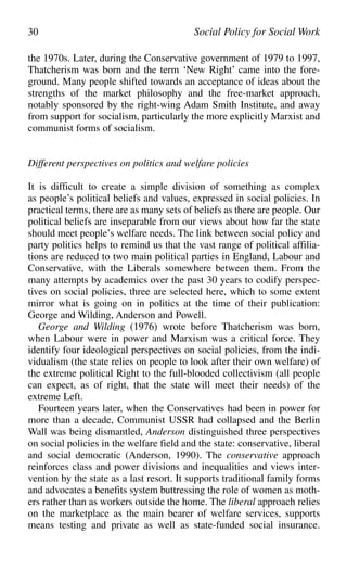 the 1970s. Later, during the Conservative government of 1979 to 1997,
Thatcherism was born and the term ‘New Right’ came into the fore-
ground. Many people shifted towards an acceptance of ideas about the
strengths of the market philosophy and the free-market approach,
notably sponsored by the right-wing Adam Smith Institute, and away
from support for socialism, particularly the more explicitly Marxist and
communist forms of socialism.
Different perspectives on politics and welfare policies
It is difficult to create a simple division of something as complex
as people’s political beliefs and values, expressed in social policies. In
practical terms, there are as many sets of beliefs as there are people. Our
political beliefs are inseparable from our views about how far the state
should meet people’s welfare needs. The link between social policy and
party politics helps to remind us that the vast range of political affilia-
tions are reduced to two main political parties in England, Labour and
Conservative, with the Liberals somewhere between them. From the
many attempts by academics over the past 30 years to codify perspec-
tives on social policies, three are selected here, which to some extent
mirror what is going on in politics at the time of their publication:
George and Wilding, Anderson and Powell.
George and Wilding (1976) wrote before Thatcherism was born,
when Labour were in power and Marxism was a critical force. They
identify four ideological perspectives on social policies, from the indi-
vidualism (the state relies on people to look after their own welfare) of
the extreme political Right to the full-blooded collectivism (all people
can expect, as of right, that the state will meet their needs) of the
extreme Left.
Fourteen years later, when the Conservatives had been in power for
more than a decade, Communist USSR had collapsed and the Berlin
Wall was being dismantled, Anderson distinguished three perspectives
on social policies in the welfare field and the state: conservative, liberal
and social democratic (Anderson, 1990). The conservative approach
reinforces class and power divisions and inequalities and views inter-
vention by the state as a last resort. It supports traditional family forms
and advocates a benefits system buttressing the role of women as moth-
ers rather than as workers outside the home. The liberal approach relies
on the marketplace as the main bearer of welfare services, supports
means testing and private as well as state-funded social insurance.
30 Social Policy for Social Work
 