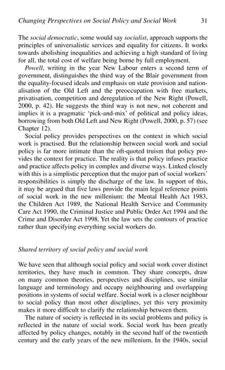 The social democratic, some would say socialist, approach supports the
principles of universalistic services and equality for citizens. It works
towards abolishing inequalities and achieving a high standard of living
for all, the total cost of welfare being borne by full employment.
Powell, writing in the year New Labour enters a second term of
government, distinguishes the third way of the Blair government from
the equality-focused ideals and emphasis on state provision and nation-
alisation of the Old Left and the preoccupation with free markets,
privatisation, competition and deregulation of the New Right (Powell,
2000, p. 42). He suggests the third way is not new, not coherent and
implies it is a pragmatic ‘pick-and-mix’ of political and policy ideas,
borrowing from both Old Left and New Right (Powell, 2000, p. 57) (see
Chapter 12).
Social policy provides perspectives on the context in which social
work is practised. But the relationship between social work and social
policy is far more intimate than the oft-quoted truism that policy pro-
vides the context for practice. The reality is that policy infuses practice
and practice affects policy in complex and diverse ways. Linked closely
with this is a simplistic perception that the major part of social workers’
responsibilities is simply the discharge of the law. In support of this,
it may be argued that five laws provide the main legal reference points
of social work in the new millenium: the Mental Health Act 1983,
the Children Act 1989, the National Health Service and Community
Care Act 1990, the Criminal Justice and Public Order Act 1994 and the
Crime and Disorder Act 1998. Yet the law sets the contours of practice
rather than specifying everything social workers do.
Shared territory of social policy and social work
We have seen that although social policy and social work cover distinct
territories, they have much in common. They share concepts, draw
on many common theories, perspectives and disciplines, use similar
language and terminology and occupy neighbouring and overlapping
positions in systems of social welfare. Social work is a closer neighbour
to social policy than most other disciplines, yet this very proximity
makes it more difficult to clarify the relationship between them.
The nature of society is reflected in its social problems and policy is
reflected in the nature of social work. Social work has been greatly
affected by policy changes, notably in the second half of the twentieth
century and the early years of the new millenium. In the 1940s, social
Changing Perspectives on Social Policy and Social Work 31
 