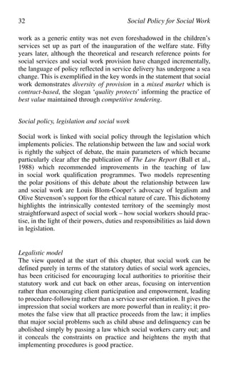 work as a generic entity was not even foreshadowed in the children’s
services set up as part of the inauguration of the welfare state. Fifty
years later, although the theoretical and research reference points for
social services and social work provision have changed incrementally,
the language of policy reflected in service delivery has undergone a sea
change. This is exemplified in the key words in the statement that social
work demonstrates diversity of provision in a mixed market which is
contract-based, the slogan ‘quality protects’ informing the practice of
best value maintained through competitive tendering.
Social policy, legislation and social work
Social work is linked with social policy through the legislation which
implements policies. The relationship between the law and social work
is rightly the subject of debate, the main parameters of which became
particularly clear after the publication of The Law Report (Ball et al.,
1988) which recommended improvements in the teaching of law
in social work qualification programmes. Two models representing
the polar positions of this debate about the relationship between law
and social work are Louis Blom-Cooper’s advocacy of legalism and
Olive Stevenson’s support for the ethical nature of care. This dichotomy
highlights the intrinsically contested territory of the seemingly most
straightforward aspect of social work – how social workers should prac-
tise, in the light of their powers, duties and responsibilities as laid down
in legislation.
Legalistic model
The view quoted at the start of this chapter, that social work can be
defined purely in terms of the statutory duties of social work agencies,
has been criticised for encouraging local authorities to prioritise their
statutory work and cut back on other areas, focusing on intervention
rather than encouraging client participation and empowerment, leading
to procedure-following rather than a service user orientation. It gives the
impression that social workers are more powerful than in reality; it pro-
motes the false view that all practice proceeds from the law; it implies
that major social problems such as child abuse and delinquency can be
abolished simply by passing a law which social workers carry out; and
it conceals the constraints on practice and heightens the myth that
implementing procedures is good practice.
32 Social Policy for Social Work
 