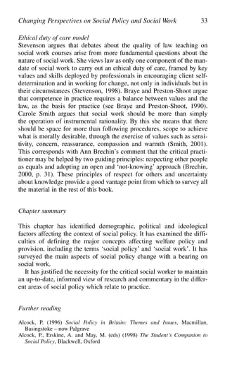 Ethical duty of care model
Stevenson argues that debates about the quality of law teaching on
social work courses arise from more fundamental questions about the
nature of social work. She views law as only one component of the man-
date of social work to carry out an ethical duty of care, framed by key
values and skills deployed by professionals in encouraging client self-
determination and in working for change, not only in individuals but in
their circumstances (Stevenson, 1998). Braye and Preston-Shoot argue
that competence in practice requires a balance between values and the
law, as the basis for practice (see Braye and Preston-Shoot, 1990).
Carole Smith argues that social work should be more than simply
the operation of instrumental rationality. By this she means that there
should be space for more than following procedures, scope to achieve
what is morally desirable, through the exercise of values such as sensi-
tivity, concern, reassurance, compassion and warmth (Smith, 2001).
This corresponds with Ann Brechin’s comment that the critical practi-
tioner may be helped by two guiding principles: respecting other people
as equals and adopting an open and ‘not-knowing’ approach (Brechin,
2000, p. 31). These principles of respect for others and uncertainty
about knowledge provide a good vantage point from which to survey all
the material in the rest of this book.
Chapter summary
This chapter has identified demographic, political and ideological
factors affecting the context of social policy. It has examined the diffi-
culties of defining the major concepts affecting welfare policy and
provision, including the terms ‘social policy’ and ‘social work’. It has
surveyed the main aspects of social policy change with a bearing on
social work.
It has justified the necessity for the critical social worker to maintain
an up-to-date, informed view of research and commentary in the differ-
ent areas of social policy which relate to practice.
Further reading
Alcock, P. (1996) Social Policy in Britain: Themes and Issues, Macmillan,
Basingstoke – now Palgrave
Alcock, P., Erskine, A. and May, M. (eds) (1998) The Student’s Companion to
Social Policy, Blackwell, Oxford
Changing Perspectives on Social Policy and Social Work 33
 
