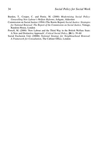 Burden, T., Cooper, C. and Petrie, M. (2000) Modernising Social Policy:
Unravelling New Labour’s Welfare Reforms, Ashgate, Aldershot
Commission on Social Justice (1994) (The Borrie Report) Social Justice: Strategies
for National Renewal: The Report of the Commission on Social Justice, Vintage,
Random House, London
Powell, M. (2000) ‘New Labour and the Third Way in the British Welfare State:
A New and Distinctive Approach’, Critical Social Policy, 20(1): 39–60
Social Exclusion Unit (2000b) National Strategy for Neighbourhood Renewal:
A Framework for Consultation, The Cabinet Office, London
34 Social Policy for Social Work
 