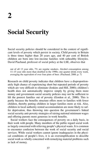 2
Social Security
Social security policies should be considered in the context of signifi-
cant levels of poverty which persist in society. Child poverty in Britain
is three times higher than 20 years ago, and 40 per cent of British
children are born into low-income families with unhealthy lifestyles.
David Piachaud, professor of social policy at the LSE, observes that
out of all 13 year olds, 7% are regular smokers. Alcohol consumption among
11–15 year olds more than doubled in the 1990s; one quarter drink every week,
averaging the equivalent of over four pints of beer. (Piachaud, 2000, p. 7)
Research on child poverty indicates that children have a disproportion-
ately high chance of experiencing short but repeated periods of poverty
which are very difficult to eliminate (Jenkins and Hill, 2000); children’s
health does not automatically improve simply by giving them more
money and government social security policies may not be sufficient to
lift the poorest families out of poverty (Gordon et al., 2000). This is
partly because the benefits structure offers more to families with fewer
children, thereby putting children in larger families more at risk. Also,
children in local authority rented accommodation are more likely to suf-
fer deprivation, thus throwing into question the government’s linked
social security anti-poverty strategies of raising national minimum wages
and offering parents more generous in-work benefits.
Social workers face the consequences of poverty on a daily basis, in
their work with people. Many members of the public regard social work
as largely concerned with relieving people’s physical wants. It is common
to encounter confusion between the work of social security and social
services. While social workers cannot ignore inadequacies in the physi-
cal conditions of people’s lives, it is an oversimplification to describe
social work as wholly concerned with remedying material problems such
as lack of money.
37
 