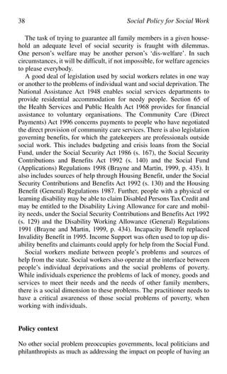 The task of trying to guarantee all family members in a given house-
hold an adequate level of social security is fraught with dilemmas.
One person’s welfare may be another person’s ‘dis-welfare’. In such
circumstances, it will be difficult, if not impossible, for welfare agencies
to please everybody.
A good deal of legislation used by social workers relates in one way
or another to the problems of individual want and social deprivation. The
National Assistance Act 1948 enables social services departments to
provide residential accommodation for needy people. Section 65 of
the Health Services and Public Health Act 1968 provides for financial
assistance to voluntary organisations. The Community Care (Direct
Payments) Act 1996 concerns payments to people who have negotiated
the direct provision of community care services. There is also legislation
governing benefits, for which the gatekeepers are professionals outside
social work. This includes budgeting and crisis loans from the Social
Fund, under the Social Security Act 1986 (s. 167), the Social Security
Contributions and Benefits Act 1992 (s. 140) and the Social Fund
(Applications) Regulations 1998 (Brayne and Martin, 1999, p. 435). It
also includes sources of help through Housing Benefit, under the Social
Security Contributions and Benefits Act 1992 (s. 130) and the Housing
Benefit (General) Regulations 1987. Further, people with a physical or
learning disability may be able to claim Disabled Persons Tax Credit and
may be entitled to the Disability Living Allowance for care and mobil-
ity needs, under the Social Security Contributions and Benefits Act 1992
(s. 129) and the Disability Working Allowance (General) Regulations
1991 (Brayne and Martin, 1999, p. 434). Incapacity Benefit replaced
Invalidity Benefit in 1995. Income Support was often used to top up dis-
ability benefits and claimants could apply for help from the Social Fund.
Social workers mediate between people’s problems and sources of
help from the state. Social workers also operate at the interface between
people’s individual deprivations and the social problems of poverty.
While individuals experience the problems of lack of money, goods and
services to meet their needs and the needs of other family members,
there is a social dimension to these problems. The practitioner needs to
have a critical awareness of those social problems of poverty, when
working with individuals.
Policy context
No other social problem preoccupies governments, local politicians and
philanthropists as much as addressing the impact on people of having an
38 Social Policy for Social Work
 