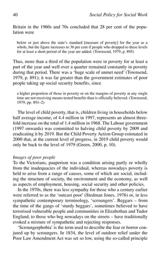 Britain in the 1960s and 70s concluded that 28 per cent of the popu-
lation were
below or just above the state’s standard [measure of poverty] for the year as a
whole, but the figure increases to 36 per cent if people who dropped to these levels
for at least a short period of the year are added. (Townsend, 1979, p. 895)
Thus, more than a third of the population were in poverty for at least a
part of the year and well over a quarter remained constantly in poverty
during that period. There was a ‘huge scale of unmet need’ (Townsend,
1979, p. 891); it was far greater than the government estimates of poor
people taking up social security benefits, since
a higher proportion of those in poverty or on the margins of poverty at any single
time are not receiving means-tested benefits than is officially believed. (Townsend,
1979, pp. 891–2)
The level of child poverty, that is, children living in households below
half average income, of 4.4 million in 1997, represents an almost three-
fold increase on the total of 1.4 million in 1968. The Labour government
(1997 onwards) was committed to halving child poverty by 2009 and
eradicating it by 2019. But the Child Poverty Action Group estimated in
2000 that, at the current level of progress, in 2019 child poverty would
only be back to the level of 1979 (Green, 2000, p. 10).
Images of poor people
To the Victorians, pauperism was a condition arising partly or wholly
from the inadequacies of the individual, whereas nowadays poverty is
held to arise from a range of causes, some of which are social, includ-
ing the structure of society, the environment and the economy, as well
as aspects of employment, housing, social security and other policies.
In the 1970s, there was less sympathy for those who a century earlier
were referred to as the ‘outcast poor’ (Stedman Jones, 1976) or, in less
sympathetic contemporary terminology, ‘scroungers’. Beggars – from
the time of the gangs of ‘sturdy beggars’, sometimes believed to have
terrorised vulnerable people and communities in Elizabethan and Tudor
England, to those who beg nowadays on the streets – have traditionally
evoked a mixture of sympathetic and rejecting responses.
‘Scroungerphobia’ is the term used to describe the fear or horror con-
jured up by scroungers. In 1834, the level of outdoor relief under the
Poor Law Amendment Act was set so low, using the so-called principle
40 Social Policy for Social Work
 