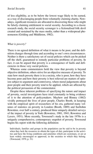 of less eligibility, as to be below the lowest wage likely to be earned,
as a way of discouraging people from voluntarily claiming charity. Now-
adays, significant resources are allocated to discovering those who might
be falsely claiming entitlement to social security. According to a classic
research study, the social security scrounger is a fictionalised folk devil
created and sustained by the mass media, rather than a widespread phe-
nomenon (Golding and Middleton, 1982).
What is poverty?
There is no agreed definition of what it means to be poor, and the defi-
nition changes through time and according to one’s own circumstances.
Neither is there a satisfactory set of social policies which can be picked
off the shelf, guaranteed to remedy particular problems of poverty. In
fact, it can be argued that poverty is a consequence of faults and defi-
ciencies in those very social policies.
Whereas some commentators hold the view that poverty is beyond
objective definition, others strive for an objective measure of poverty. To
state how much poverty there is in a society, who is poor, how they have
become poor and how their poverty is best relieved are matters of opin-
ion subject to argument and controversy, where moral judgements about
poor people and their poverty tend to be applied, which are affected by
the political persuasion of the commentator.
Despite these inherent problems of specifying the nature and impact
of poverty, social investigators have tried constantly to bring evidence
of it to the attention of policymakers. Mayhew and Binney (1862)
vividly portrayed the lives of poor people, Charles Booth, in keeping
with the empirical spirit of researchers of his era, gathered many vol-
umes of statistics on poverty in London (Booth, 1889) and Seebohm
Rowntree, over half a century, produced three uniquely detailed surveys
of the impact of poverty in York (Rowntree, 1901, 1941; Rowntree and
Lavers, 1951). More recently, Townsend’s study in the late 1970s is a
uniquely comprehensive, contemporary snapshot of poverty. Townsend
begins his report with the following definition:
Individuals, families and groups in the population can be said to be in poverty
when they lack the resources to obtain the types of diet, participate in the activi-
ties and have the living conditions and amenities which are customary, or are at
least widely encouraged or approved, in the societies to which they belong.
(Townsend, 1979, p. 31)
Social Security 41
 