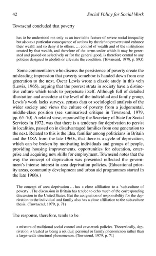 Townsend concluded that poverty
has to be understood not only as an inevitable feature of severe social inequality
but also as a particular consequence of actions by the rich to preserve and enhance
their wealth and so deny it to others. … control of wealth and of the institutions
created by that wealth, and therefore of the terms under which it may be gener-
ated and passed on selectively or for the general good, is therefore central to any
policies designed to abolish or alleviate the condition. (Townsend, 1979, p. 893)
Some commentators who discuss the persistence of poverty create the
misleading impression that poverty somehow is handed down from one
generation to the next. Oscar Lewis wrote a classic study in this vein
(Lewis, 1965), arguing that the poorest strata in society have a distinc-
tive culture which tends to perpetuate itself. Although full of detailed
illustration and anecdote at the level of the individual and family group,
Lewis’s work lacks surveys, census data or sociological analysis of the
wider society and views the culture of poverty from a judgemental,
middle-class position (see summarised critique in Townsend, 1979,
pp. 65–70). A related view, espoused by the Secretary of State for Social
Services in 1972, was that there is a tendency for deprivation to persist
in localities, passed on in disadvantaged families from one generation to
the next. Related to this is the idea, familiar among politicians in Britain
and the USA from the late 1960s, that there is a cycle of deprivation,
which can be broken by motivating individuals and groups of people,
providing housing improvements, opportunities for education, enter-
prise and acquiring new skills for employment. Townsend notes that the
way the concept of deprivation was presented reflected the govern-
ment’s intense interest in area deprivation policies. (Educational prior-
ity areas, community development and urban aid programmes started in
the late 1960s.)
The concept of area deprivation … has a close affiliation to a ‘sub-culture of
poverty’. The discussion in Britain has tended to echo much of the corresponding
discussion in the United States. But the assignation of responsibility for the dep-
rivation to the individual and family also has a close affiliation to the sub-culture
thesis. (Townsend, 1979, p. 71)
The response, therefore, tends to be
a mixture of traditional social control and case-work policies. Theoretically, dep-
rivation is treated as being a residual personal or family phenomenon rather than
a large-scale structural phenomenon. (Townsend, 1979, p. 71)
42 Social Policy for Social Work
 