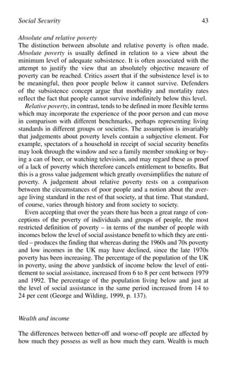 Absolute and relative poverty
The distinction between absolute and relative poverty is often made.
Absolute poverty is usually defined in relation to a view about the
minimum level of adequate subsistence. It is often associated with the
attempt to justify the view that an absolutely objective measure of
poverty can be reached. Critics assert that if the subsistence level is to
be meaningful, then poor people below it cannot survive. Defenders
of the subsistence concept argue that morbidity and mortality rates
reflect the fact that people cannot survive indefinitely below this level.
Relative poverty, in contrast, tends to be defined in more flexible terms
which may incorporate the experience of the poor person and can move
in comparison with different benchmarks, perhaps representing living
standards in different groups or societies. The assumption is invariably
that judgements about poverty levels contain a subjective element. For
example, spectators of a household in receipt of social security benefits
may look through the window and see a family member smoking or buy-
ing a can of beer, or watching television, and may regard these as proof
of a lack of poverty which therefore cancels entitlement to benefits. But
this is a gross value judgement which greatly oversimplifies the nature of
poverty. A judgement about relative poverty rests on a comparison
between the circumstances of poor people and a notion about the aver-
age living standard in the rest of that society, at that time. That standard,
of course, varies through history and from society to society.
Even accepting that over the years there has been a great range of con-
ceptions of the poverty of individuals and groups of people, the most
restricted definition of poverty – in terms of the number of people with
incomes below the level of social assistance benefit to which they are enti-
tled – produces the finding that whereas during the 1960s and 70s poverty
and low incomes in the UK may have declined, since the late 1970s
poverty has been increasing. The percentage of the population of the UK
in poverty, using the above yardstick of income below the level of enti-
tlement to social assistance, increased from 6 to 8 per cent between 1979
and 1992. The percentage of the population living below and just at
the level of social assistance in the same period increased from 14 to
24 per cent (George and Wilding, 1999, p. 137).
Wealth and income
The differences between better-off and worse-off people are affected by
how much they possess as well as how much they earn. Wealth is much
Social Security 43
 
