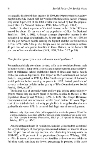 less equally distributed than income. In 1995, the 10 per cent most wealthy
people in the UK owned half the wealth of the household sector, whereas
only about 8 per cent of the total wealth was owned by half the popula-
tion (Office for National Statistics, 1999, Table 5.25, pp. 100–1).
In the UK, about a quarter of the total income in the UK in 1995 was
earned by about 10 per cent of the population (Office for National
Statistics, 1999, p. 101). Although average disposable income in the
household has risen dramatically, by 55 per cent from 1971 to 1996, so
has the gap between people earning the highest and the lowest incomes
(ONS, 1999, Table 5.16, p. 95). People with the lowest earnings include
42 per cent of lone parent families in Great Britain, in the bottom 20
per cent of income distribution (ONS, 1999, Table, 5.17, p. 95).
How far does poverty interact with other social problems?
Research positively correlates poverty with other social problems such
as homelessness, long-term sickness and unemployment, underachieve-
ment of children at school and the incidence of illness and mental health
problems such as depression. The Report of the Commission on Social
Justice, inaugurated in 1992 by John Smith and precursor of Labour’s
social policies before coming to power in 1997, linked problems of
poverty with other deficits in the quality of life (Commission on Social
Justice, 1994, p. 287).
The higher risk of unemployment and low pay among ethnic minority
groups means they are more prone to poverty, relative to the rest of the
population (George and Wilding, 1999, p. 142). The Joseph Rowntree
Foundation report into income and wealth found that in 1991 over 60 per
cent of the total of ethnic minority people lived in neighbourhoods cate-
gorised in the worst fifth, in terms of their high rate of unemployment:
Whereas only 18 per cent of the (white) population was in the poorest fifth of the
whole population, more than a third of the non-white population was in the poor-
est fifth. (Joseph Rowntree Foundation, 1995, p. 28, quoted in George and
Wilding, 1999, pp. 142–3)
Among different kinds of household, families with children constitute
the largest category of poor people (measured in terms of income at less
than 50 per cent of average income after deducting housing costs, in
1994–95), at 39 per cent of the population (George and Wilding, 1999,
p. 138). In terms of economic status, families with one or two adults in
full-time work constitute the lowest percentage in poverty, while those
44 Social Policy for Social Work
 