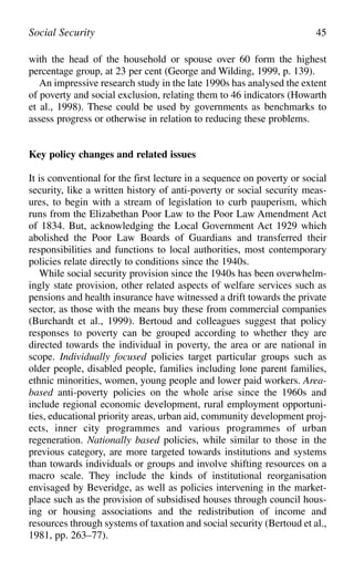 with the head of the household or spouse over 60 form the highest
percentage group, at 23 per cent (George and Wilding, 1999, p. 139).
An impressive research study in the late 1990s has analysed the extent
of poverty and social exclusion, relating them to 46 indicators (Howarth
et al., 1998). These could be used by governments as benchmarks to
assess progress or otherwise in relation to reducing these problems.
Key policy changes and related issues
It is conventional for the first lecture in a sequence on poverty or social
security, like a written history of anti-poverty or social security meas-
ures, to begin with a stream of legislation to curb pauperism, which
runs from the Elizabethan Poor Law to the Poor Law Amendment Act
of 1834. But, acknowledging the Local Government Act 1929 which
abolished the Poor Law Boards of Guardians and transferred their
responsibilities and functions to local authorities, most contemporary
policies relate directly to conditions since the 1940s.
While social security provision since the 1940s has been overwhelm-
ingly state provision, other related aspects of welfare services such as
pensions and health insurance have witnessed a drift towards the private
sector, as those with the means buy these from commercial companies
(Burchardt et al., 1999). Bertoud and colleagues suggest that policy
responses to poverty can be grouped according to whether they are
directed towards the individual in poverty, the area or are national in
scope. Individually focused policies target particular groups such as
older people, disabled people, families including lone parent families,
ethnic minorities, women, young people and lower paid workers. Area-
based anti-poverty policies on the whole arise since the 1960s and
include regional economic development, rural employment opportuni-
ties, educational priority areas, urban aid, community development proj-
ects, inner city programmes and various programmes of urban
regeneration. Nationally based policies, while similar to those in the
previous category, are more targeted towards institutions and systems
than towards individuals or groups and involve shifting resources on a
macro scale. They include the kinds of institutional reorganisation
envisaged by Beveridge, as well as policies intervening in the market-
place such as the provision of subsidised houses through council hous-
ing or housing associations and the redistribution of income and
resources through systems of taxation and social security (Bertoud et al.,
1981, pp. 263–77).
Social Security 45
 