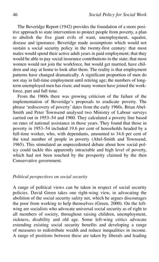 The Beveridge Report (1942) provides the foundation of a more posi-
tive approach to state intervention to protect people from poverty, a plan
to abolish the five giant evils of want, unemployment, squalor,
disease and ignorance. Beveridge made assumptions which would not
sustain a social security policy in the twenty-first century: that most
males would spend their active adult years in paid employment; that they
would be able to pay social insurance contributions to the state; that most
women would not join the workforce, but would get married, have chil-
dren and stay at home to look after them. The reality is that employment
patterns have changed dramatically. A significant proportion of men do
not stay in full-time employment until retiring age; the numbers of long-
term unemployed men has risen; and many women have joined the work-
force, part and full time.
From the 1960s there was growing criticism of the failure of the
implementation of Beveridge’s proposals to eradicate poverty. The
phrase ‘rediscovery of poverty’ dates from the early 1960s. Brian Abel-
Smith and Peter Townsend analysed two Ministry of Labour surveys
carried out in 1953–54 and 1960. They calculated a poverty line based
on rates of national assistance in those years. They found that those in
poverty in 1953–54 included 19.6 per cent of households headed by a
full-time worker, who, with dependants, amounted to 34.6 per cent of
the total number of people in poverty (Abel-Smith and Townsend,
1965). This stimulated an unprecedented debate about how social pol-
icy could tackle this apparently intractable and high level of poverty,
which had not been touched by the prosperity claimed by the then
Conservative government.
Political perspectives on social security
A range of political views can be taken in respect of social security
policies. David Green takes one right-wing view, in advocating the
abolition of the social security safety net, which he argues discourages
the poor from working to help themselves (Green, 2000). On the left-
wing are socialists who advocate universal social security as of right to
all members of society, throughout raising children, unemployment,
sickness, disability and old age. Some left-wing critics advocate
extending existing social security benefits and developing a range
of measures to redistribute wealth and reduce inequalities in income.
A range of positions between these are taken by liberals and leading
46 Social Policy for Social Work
 