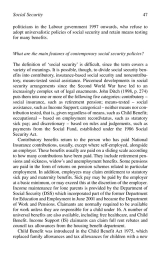 politicians in the Labour government 1997 onwards, who refuse to
adopt universalistic policies of social security and retain means testing
for many benefits.
What are the main features of contemporary social security policies?
The definition of ‘social security’ is difficult, since the term covers a
variety of meanings. It is possible, though, to divide social security ben-
efits into contributory, insurance-based social security and noncontribu-
tory, means-tested social assistance. Piecemeal developments in social
security arrangements since the Second World War have led to an
increasingly complex set of legal enactments. John Ditch (1998, p. 274)
puts them into one or more of the following five categories: contributory –
social insurance, such as retirement pension; means-tested – social
assistance, such as Income Support; categorical – neither means nor con-
tribution tested, that is, given regardless of means, such as Child Benefit;
occupational – based on employment record/status, such as statutory
sick pay; and discretionary – based on rules and judgements, such as
payments from the Social Fund, established under the 1986 Social
Security Act.
Contributory benefits return to the person who has paid National
Insurance contributions, usually, except where self-employed, alongside
an employer. These benefits usually are paid on a sliding scale according
to how many contributions have been paid. They include retirement pen-
sions and sickness, widow’s and unemployment benefits. Some pensions
are paid in the form of returns on pension schemes related to particular
employment. In addition, employees may claim entitlement to statutory
sick pay and maternity benefits. Sick pay may be paid by the employer
at a basic minimum, or may exceed this at the discretion of the employer.
Income maintenance for lone parents is provided by the Department of
Social Security (DSS) which incorporated part of the former Department
for Education and Employment in June 2001 and became the Department
of Work and Pensions. Claimants are normally required to be available
for work unless they are responsible for a child under 16. A number of
universal benefits are also available, including free healthcare, and Child
Benefit. Income Support (IS) claimants can claim full rent rebates and
council tax allowances from the housing benefit department.
Child Benefit was introduced in the Child Benefit Act 1975, which
replaced family allowances and tax allowances for children with a new
Social Security 47
 