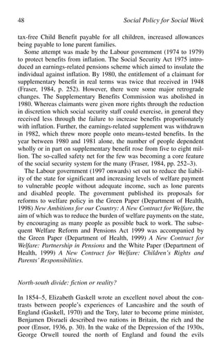 tax-free Child Benefit payable for all children, increased allowances
being payable to lone parent families.
Some attempt was made by the Labour government (1974 to 1979)
to protect benefits from inflation. The Social Security Act 1975 intro-
duced an earnings-related pensions scheme which aimed to insulate the
individual against inflation. By 1980, the entitlement of a claimant for
supplementary benefit in real terms was twice that received in 1948
(Fraser, 1984, p. 252). However, there were some major retrograde
changes. The Supplementary Benefits Commission was abolished in
1980. Whereas claimants were given more rights through the reduction
in discretion which social security staff could exercise, in general they
received less through the failure to increase benefits proportionately
with inflation. Further, the earnings-related supplement was withdrawn
in 1982, which threw more people onto means-tested benefits. In the
year between 1980 and 1981 alone, the number of people dependent
wholly or in part on supplementary benefit rose from five to eight mil-
lion. The so-called safety net for the few was becoming a core feature
of the social security system for the many (Fraser, 1984, pp. 252–3).
The Labour government (1997 onwards) set out to reduce the liabil-
ity of the state for significant and increasing levels of welfare payment
to vulnerable people without adequate income, such as lone parents
and disabled people. The government published its proposals for
reforms to welfare policy in the Green Paper (Department of Health,
1998) New Ambitions for our Country: A New Contract for Welfare, the
aim of which was to reduce the burden of welfare payments on the state,
by encouraging as many people as possible back to work. The subse-
quent Welfare Reform and Pensions Act 1999 was accompanied by
the Green Paper (Department of Health, 1999) A New Contract for
Welfare: Partnership in Pensions and the White Paper (Department of
Health, 1999) A New Contract for Welfare: Children’s Rights and
Parents’ Responsibilities.
North-south divide: fiction or reality?
In 1854–5, Elizabeth Gaskell wrote an excellent novel about the con-
trasts between people’s experiences of Lancashire and the south of
England (Gaskell, 1970) and the Tory, later to become prime minister,
Benjamen Disraeli described two nations in Britain, the rich and the
poor (Ensor, 1936, p. 30). In the wake of the Depression of the 1930s,
George Orwell toured the north of England and found the evils
48 Social Policy for Social Work
 