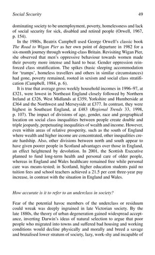 dominating society to be unemployment, poverty, homelessness and lack
of social security for sick, disabled and retired people (Orwell, 1967,
p. 154).
In the 1980s, Beatrix Campbell used George Orwell’s classic book
The Road to Wigan Pier as her own point of departure in 1982 for a
six-month journey through working-class Britain. Revisiting Wigan Pier,
she observed that men’s oppressive behaviour towards women made
their poverty more intense and hard to bear. Gender oppression rein-
forced class stratification. The spikes (basic sleeping accommodation
for ‘tramps’, homeless travellers and others in similar circumstances)
had gone, poverty remained, rooted in sexism and social class stratifi-
cation (Campbell, 1984, p. 6).
It is true that average gross weekly household incomes in 1996–97, at
£321, were lowest in Northeast England closely followed by Northern
Ireland at £326, West Midlands at £359, Yorkshire and Humberside at
£364 and the Northwest and Merseyside at £377. In contrast, they were
highest in Southeast England, at £483 (Regional Trends 33, 1998,
p. 107). The impact of divisions of age, gender, race and geographical
location on social class inequalities between people create double and
triple jeopardy, perpetuating inequalities of wealth and income. However,
even within areas of relative prosperity, such as the south of England
where wealth and higher income are concentrated, other inequalities cre-
ate hardship. Also, other divisions between north and south appear to
have given poorer people in Scotland advantages over those in England,
an effect heightened by devolution. In 2001, the Scottish Executive
planned to fund long-term health and personal care of older people,
whereas in England and Wales healthcare remained free while personal
care was means-tested; in Scotland, higher education students paid no
tuition fees and school teachers achieved a 21.5 per cent three-year pay
increase, in contrast with the situation in England and Wales.
How accurate is it to refer to an underclass in society?
Fear of the potential havoc members of the underclass or residuum
could wreak was deeply ingrained in late Victorian society. By the
late 1880s, the theory of urban degeneration gained widespread accept-
ance, inverting Darwin’s ideas of natural selection to argue that poor
people who migrated into towns and suffered bad housing and working
conditions would decline physically and morally and breed a savage
and brutalised lower stratum of society, lazy, work-shy and incapable of
Social Security 49
 