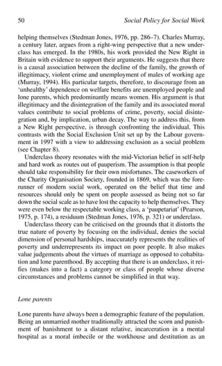 helping themselves (Stedman Jones, 1976, pp. 286–7). Charles Murray,
a century later, argues from a right-wing perspective that a new under-
class has emerged. In the 1980s, his work provided the New Right in
Britain with evidence to support their arguments. He suggests that there
is a causal association between the decline of the family, the growth of
illegitimacy, violent crime and unemployment of males of working age
(Murray, 1994). His particular targets, therefore, to discourage from an
‘unhealthy’ dependence on welfare benefits are unemployed people and
lone parents, which predominantly means women. His argument is that
illegitimacy and the disintegration of the family and its associated moral
values contribute to social problems of crime, poverty, social disinte-
gration and, by implication, urban decay. The way to address this, from
a New Right perspective, is through confronting the individual. This
contrasts with the Social Exclusion Unit set up by the Labour govern-
ment in 1997 with a view to addressing exclusion as a social problem
(see Chapter 8).
Underclass theory resonates with the mid-Victorian belief in self-help
and hard work as routes out of pauperism. The assumption is that people
should take responsibility for their own misfortunes. The caseworkers of
the Charity Organisation Society, founded in 1869, which was the fore-
runner of modern social work, operated on the belief that time and
resources should only be spent on people assessed as being not so far
down the social scale as to have lost the capacity to help themselves. They
were even below the respectable working class, a ‘paupetariat’ (Pearson,
1975, p. 174), a residuum (Stedman Jones, 1976, p. 321) or underclass.
Underclass theory can be criticised on the grounds that it distorts the
true nature of poverty by focusing on the individual, denies the social
dimension of personal hardships, inaccurately represents the realities of
poverty and underrepresents its impact on poor people. It also makes
value judgements about the virtues of marriage as opposed to cohabita-
tion and lone parenthood. By accepting that there is an underclass, it rei-
fies (makes into a fact) a category or class of people whose diverse
circumstances and problems cannot be simplified in that way.
Lone parents
Lone parents have always been a demographic feature of the population.
Being an unmarried mother traditionally attracted the scorn and punish-
ment of banishment to a distant relative, incarceration in a mental
hospital as a moral imbecile or the workhouse and destitution as an
50 Social Policy for Social Work
 